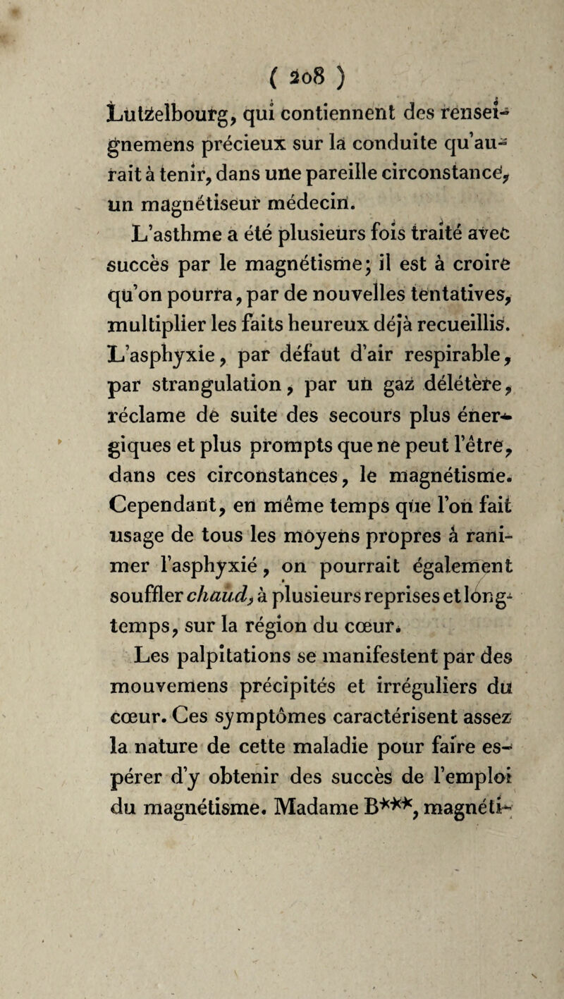 ( ) Lul2ielbourg, qui contiennent des rensei- gnemens précieux sur là conduite qu’au¬ rait à tenir, dans une pareille circonstance, un magnétiseur médecin. L’asthme a été plusieurs fois traité avec succès par le magnétisrne; il est à croire qu’on pourra, par de nouvelles tentatives, multiplier les faits heureux déjà recueillis. L’asphyxie, par défaut d’air respirahle, par strangulation, par un gaz délétère, réclame de suite des secours plus éner-^ giques et plus prompts que ne peut l’étre, dans ces circonstances, le magnétisnie. Cependant, en même temps qiie l’on fait usage de tous les moyens propres à rani¬ mer l’asphyxié, on pourrait également souffler chaude à plusieurs reprises et lông- temps, sur la région du cœur* Les palpitations se manifestent par des mouvemens précipités et irréguliers du cœur. Ces symptômes caractérisent assez la nature de cette maladie pour faire es¬ pérer d’y obtenir des succès de l’emploi du magnétisme. Madame magnéti-