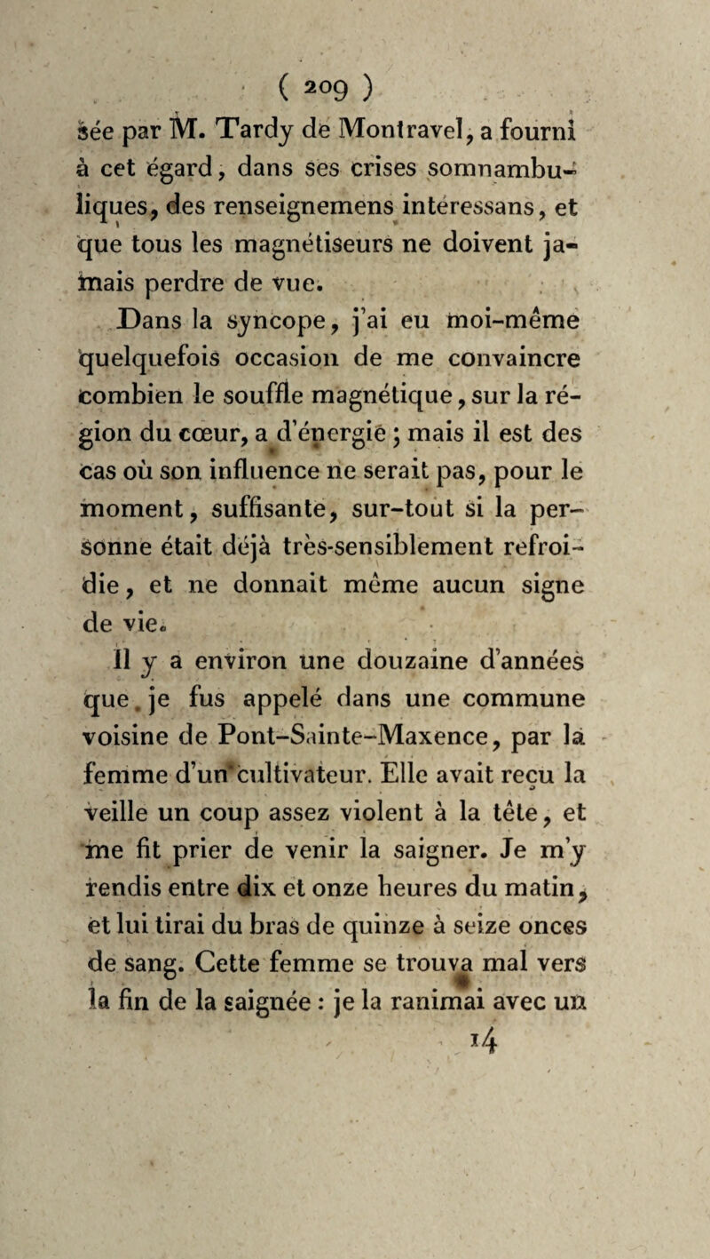 < _ » sée par M. Tardy de Montravel, a fourni à cet égard, dans ses crises somnambu* liques, des renseignemens intéressans, et que tous les magnétiseurs ne doivent ja- tnais perdre de vue. Dans la syncope, j’ai eu moi-mémé quelquefois occasion de me convaincre combien le souffle magnétique, sur la ré¬ gion du cœur, a d’énergiê ; mais il est des Cas où son influence ne serait pas, pour le moment, suffisante, sur-tout si la per¬ sonne était déjà très-sensiblement refroi¬ die , et ne donnait meme aucun signe de vie. ' * f Il y a environ une douzaine d’années tjue. je fus appelé dans une commune voisine de Pont-Sainte-Maxence, par là - femme d’un* cultivateur. Elle avait reçu la veille un coup assez violent à la tête, et ine fit prier de venir la saigner. Je m’y rendis entre dix et onze heures du matin, et lui tirai du bras de quinze à seize onces de sang. Cette femme se trouv^ mal vers la fin de la saignée : je la ranimai avec uu i4