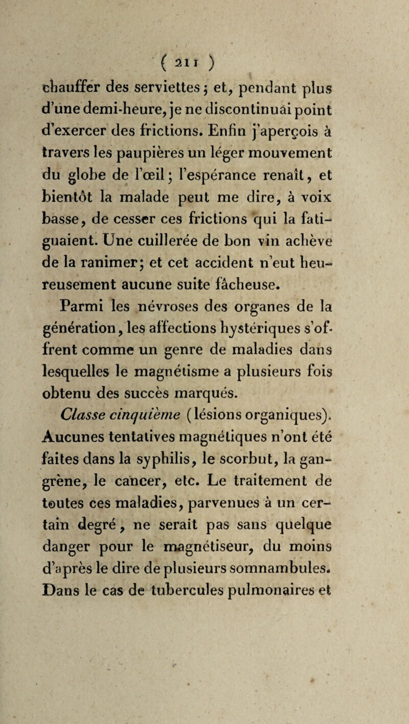 (211 ) cliauffer des serviettes 5 et, pendant plus d’une demi-heure, je ne discontinuai point d’exercer des frictions. Enfin j’aperçois à travers les paupières un léger mouvement du globe de l’œil; l’espérance renaît, et bientôt la malade peut me dire, à voix basse, de cesser ces frictions qui la fati¬ guaient. Une cuillerée de bon vin achève de la ranimer; et cet accident n’eut heu¬ reusement aucune suite fâcheuse. Parmi les névroses des organes de la génération, les affections hystériques s’of¬ frent comme un genre de maladies dans lesquelles le magnétisme a plusieurs fois obtenu des succès marqués. Classe cinquième (lésions organiques). Aucunes tentatives magnétiques n’ont été faites dans la syphilis, le scorbut, la gan¬ grène, le cancer, etc. Le traitement de toutes ces maladies, parvenues à un cer¬ tain degré, ne serait pas sans quelque danger pour le magnétiseur, du moins d’après le dire de plusieurs somnambules. Dans le cas de tubercules pulmonaires et