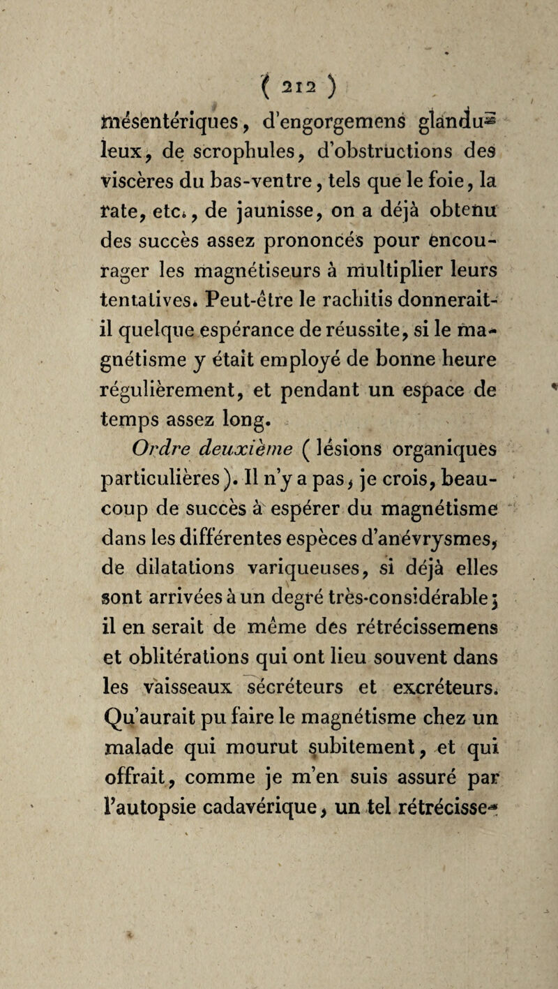 liiésëntëriques, d’engorgemens glàndu^ leux, de scrophules, d’obstructions des viscères du bas-ventre, tels que le foie, la Vate, etCi, de jaunisse, on a déjà obtenu des succès assez prononcés pour encou¬ rager les magnétiseurs à multiplier leurs tentaiiveSé Peut-être le racbilis donnerait- il quelque espérance de réussite, si le ma^ gnétisme y était employé de bonne heure régulièrement, et pendant un espace de temps assez long. Ordre deuxième ( lésions organiques particulières). Il n’y a pas> je crois, beau¬ coup de succès à espérer du magnétisme dans les différentes espèces d’anévrysmes, de dilatations variqueuses, si déjà elles sont arrivées à un degré très-considérable; il en serait de meme des rétrécissemens et oblitérations qui ont lieu souvent dans les vaisseaux sécréteurs et excréteurs^ Qu’aurait pu faire le magnétisme chez un malade qui mourut subitement, et qui offrait, comme je m’en suis assuré par Fautopsie cadavérique, un tel rétrécisse^