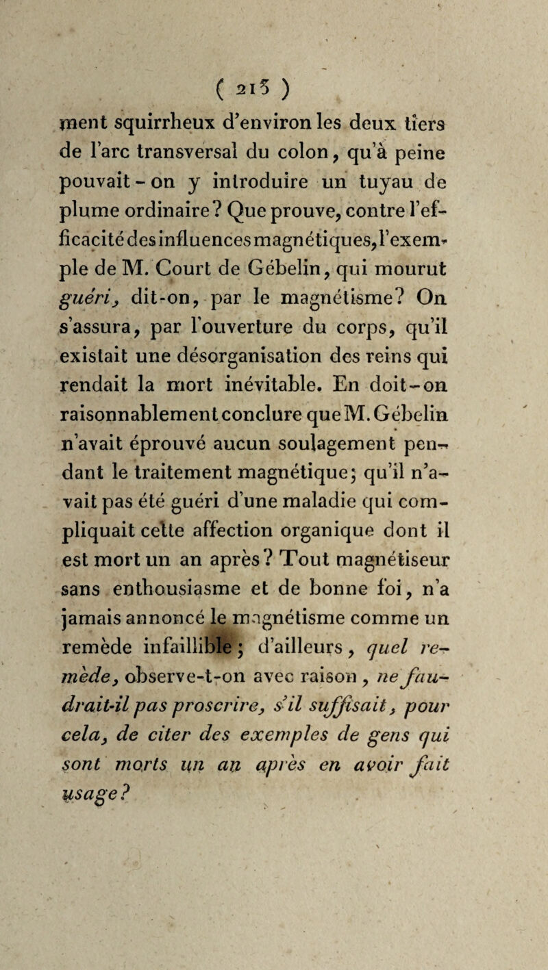 ( 215 ) ment squirrheux d’environ les deux tiers de l’arc transversal du colon, qu’à peine pouvait - on y introduire un tuyau de plume ordinaire? Que prouve, contre l’ef¬ ficacité des influences magnétiques, l’exeim pie de M. Court de Gébelin, qui mourut guéri y dit-on, par le magnétisme? On s’assura, par l’ouverture du corps, qu’il existait une désorganisation des reins qui rendait la mort inévitable. En doit-on raisonnablement conclure que M. Gébelin n’avait éprouvé aucun soulagement peiir, dant le traitement magnétique; qu’il n’a¬ vait pas été guéri d’une maladie qui com¬ pliquait celte affection organique dont il est mort un an après ? Tout magnétiseur sans enthousiasme et de bonne foi, n’a jamais annoncé le magnétisme comme un remède infaillible ; d’ailleurs, quel re-r mede y observe-tron avec raison , ne fau¬ drait-il pas proscrire y s'il suffisait, pour cela y de citer des exemples de gens qui sont morts un an après en avoir fait usage ?