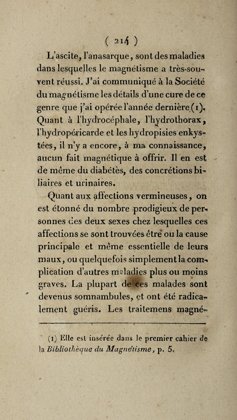 L’ascite, Fanasarque, sont des maladies dans lesquelles le magnétisme a très-sou^ vent réussi. J’ai communiqué à la Société du magnétisme les détails d’une cure de ce genre que j’ai opérée l’année dernière (i). Quant à l’hydrocéphale, l’hydrothorax, Fhydropéricarde et les hydropisies enhys-^ tées, il n’y a encore, à ma connaissance, aucun fait magnétique à offrir. Il en est - de meme du diabètes, des concrétions bi^ liaires et urinaires. Quant aux affections vermineuses, on est étonné du nombre prodigieux deper-* sonnes des deux sexes chez lesquelles ces affections se sont trouvées être ou la cause principale et même essentielle de leurs maux, ou quelquefois simplement la com-. plication d’autres maladies plus ou moins graves. La plupart de ces malades sont devenus somnambules, çt ont été radicar» lement guéris. Les Iraitemens magnér- (i) Elle esl insérée dans le premier cahier de la Bihliothèqus du Magnétisme, p. 5.