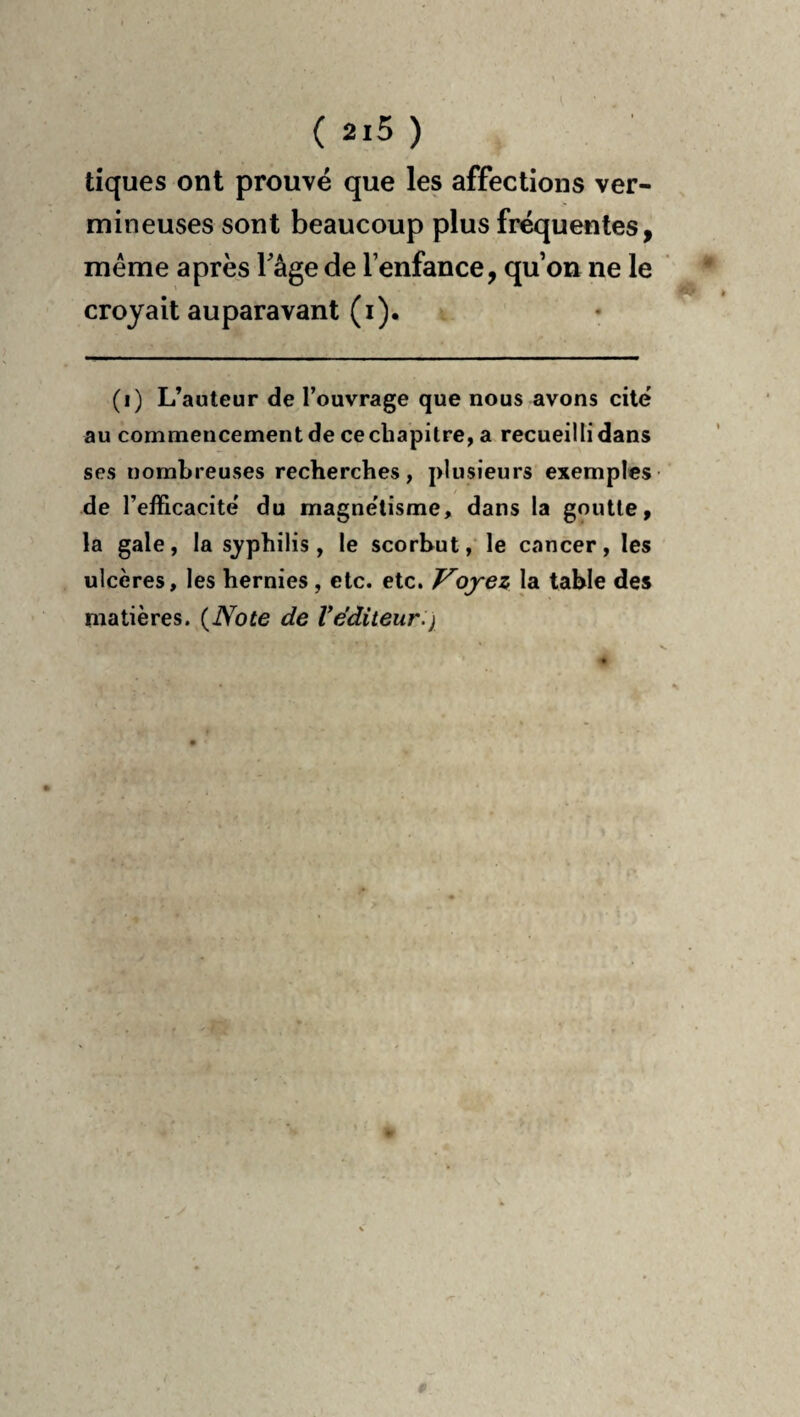 tiques ont prouvé que les affections ver¬ mineuses sont beaucoup plus fréquentes, même apres Tâge de l’enfance, qu’on ne le croyait auparavant (i). (i) L’auteur de l’ouvrage que nous avons cité au commencement de ce chapitre, a recueilli dans ses nombreuses recherches, plusieurs exemples- de l’efficacité du magnétisme, dans la goutte, la gale, la s^^philis, le scorbut,'le cancer, les ulcères, les hernies, etc. etc. Voyez la table des matières. {Note de Véditeur.)