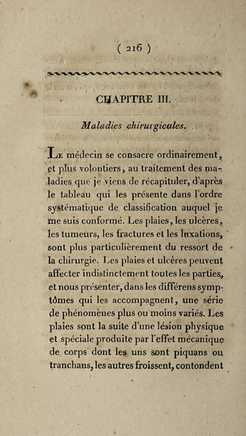 CHAPITRE III. Maladies ehiruigicules. Le médecin se consacre ordinairement, et plus volontiers, au traitement des ma¬ ladies que je viens de récapituler, d’après le tableau qui les présente dans l’ordre systématique de classification auquel je tne suis conformé. Les plaies, les ulcères, les tumeurs, les fractures et les luxations, sont plus particulièrement du ressort de la chirurgie. Les plaies et ulcères peuvent affecter indistinctement toutes les parties, et nous présenter, dans les différens symp¬ tômes qui les accompagnent, une série de phénomènes plus ou moins variés. Les plaies sont la suite d’une lésion physique et spéciale produite par l’effet mécanique de corps dont les uns sont piquans ou tranchans, les autres froissent, contondent >