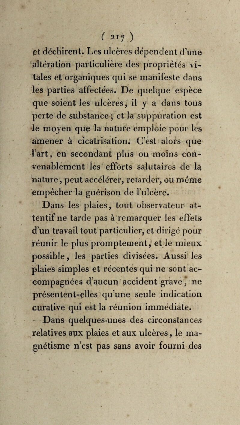 let déchirent. Les ulcères dépendent d’une altération particulière des* propriétés vi¬ tales et organiques qui se manifeste dans les parties affectées. De quelque espèce que soient les ulcères, il y a dans tous perte de substance ; et la suppuration est le moyen que la nature emploie pour les amener à'cicatrisation. C’est'alors que Tart, en secondant plus ou moins con¬ venablement les'efforts salutaires de la nature, peut accélérer, retarder, ou meme empêcher la guérison de fulcère. Dans les plaies, tout observateur at¬ tentif ne tarde pas à remarquer les effets d’un travail tout particulier, et dirigé pour réunir le plus promptement, et le mieux possible, les parties divisées. Aussi les plaies simples et récentes qui ne sont ac¬ compagnées d’aucun accident grave, ne présentent-elles qu’une seule indication curative qui ek la réunion immédiate. * Dans quelques-unes des circonstances relatives aux plaies et aux ulcères, le ma¬ gnétisme n’est pas sans avoir fourni des