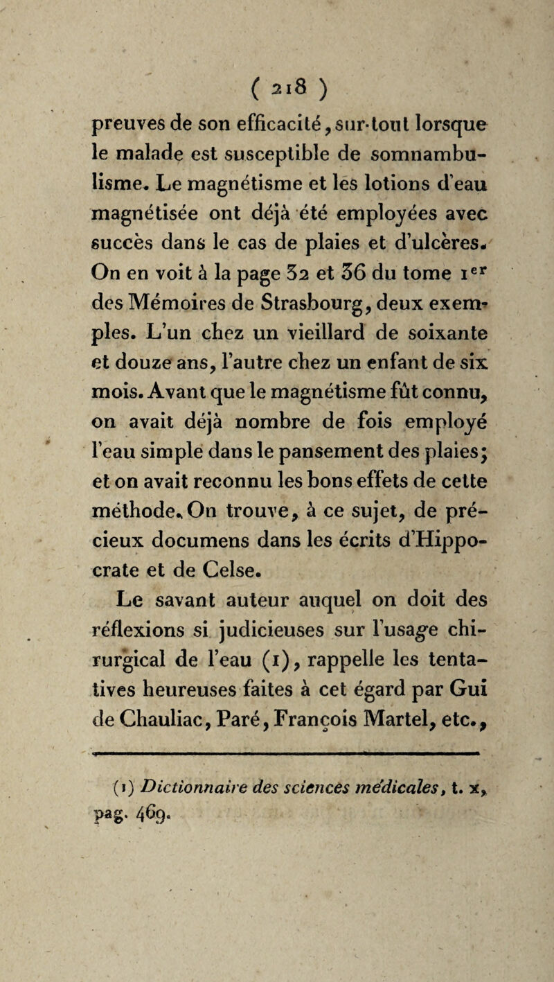 preuves de son efficacité,siir-loiil lorsque le malade est susceptible de somnambu¬ lisme. Le magnétisme et lés lotions d’eau magnétisée ont déjà été employées avec succès dans le cas de plaies et d’ulcères- On en voit à la page 52 et 36 du tome i®** des Mémoires de Strasbourg, deux exem^ pies. L’un chez un vieillard de soixante et douze ans, l’autre chez un enfant de six mois. Avant que le magnétisme fût connu, on avait déjà nombre de fois employé l’eau simple dans le pansement des plaies; et on avait reconnu les bons effets de cette méthode.,On trouve, à ce sujet, de pré¬ cieux documens dans les écrits d’Hippo¬ crate et de Celse. Le savant auteur auquel on doit des réflexions si judicieuses sur l’usage chi¬ rurgical de l’eau (i), rappelle les tenta¬ tives heureuses faites à cet égard par Gui de Chauliac, Paré, François Martel, etc., (i) Dictionnaire des scieticès médicales11. x, ?ag- 469*