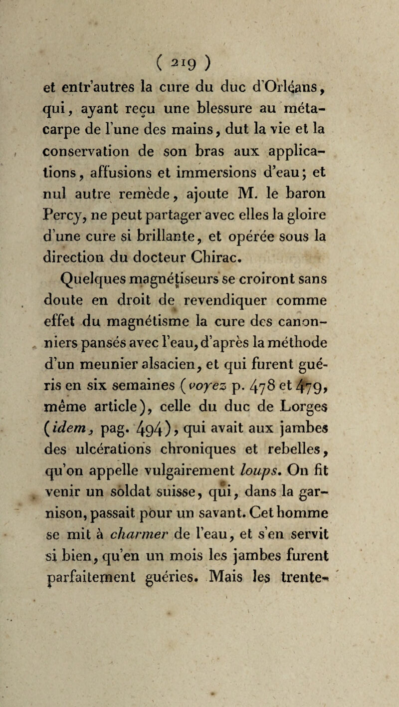 et entr’autres la cure du duc d'Orléans, qui, ayant reçu une blessure au méta¬ carpe de Fune des mains, dut la vie et la conservation de son bras aux applica¬ tions, affusions et immersions d’eau; et nul autre remède, ajoute M. le baron Percy, ne peut partager avec elles la gloire d’une cure si brillante, et opérée sous la direction du docteur Chirac. Quelques magnétiseurs se croiront sans doute en droit de revendiquer comme effet du magnétisme la cure des canon¬ niers pansés avec Feau, d’après la méthode d’un meunier alsacien, et qui furent gué¬ ris en six semaines ( p. 478 et 4*79^ meme article), celle du duc de Lorges (idemJ, pag. ‘494)? avait aux jambes des ulcérations chroniques et rebelles, qu’on appelle vulgairement loups. On fit venir un soldat suisse, qui, dans la gar¬ nison, passait pour un savant. Cet homme se mit à charmer de Feau, et s’en servit si bien, qu’en un mois les jambes furent parfaitement guéries. Mais les trente^