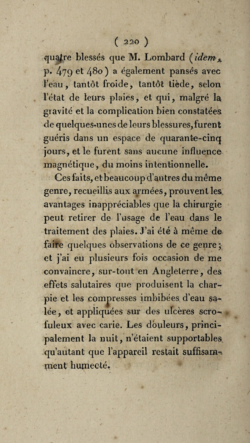 qu^re blessés que M. Lombard ( idem^ p. 479 et 480 ) a également pansés avec l’eau, tantôt froide, tantôt tiède, selon l’état de leurs plaies, et qui, malgré la gravité et la complication bien constatées de quelques«îunes de leurs blessures,furent guéris dans un espace de quarante-cinq jours, et le furent sans aucune influence magnétique, du moins intentionnelle. Ces faits, etbeaucoup d’autres du même genre, recueillis aux armées, prouvent les, avantages inappréciables que la chirurgie peut retirer de l’usage de l’eau d,ans le traitement des plaies. J’ai été à même de faire quelques observations de ce genre; et j’ai eu plusieurs fois occasion de me convaincre, sur-tout en Angleterre, des effets salutaires que produisent la char¬ pie et les compresses imbibées d’eau sa¬ lée, et appliquées sur des ulcères scro-. fuleux avec carie. Les douleurs, princi¬ palement la nuit, n’étaient supportables qu’autant que l’appareil restait suffisam». ment humecté,