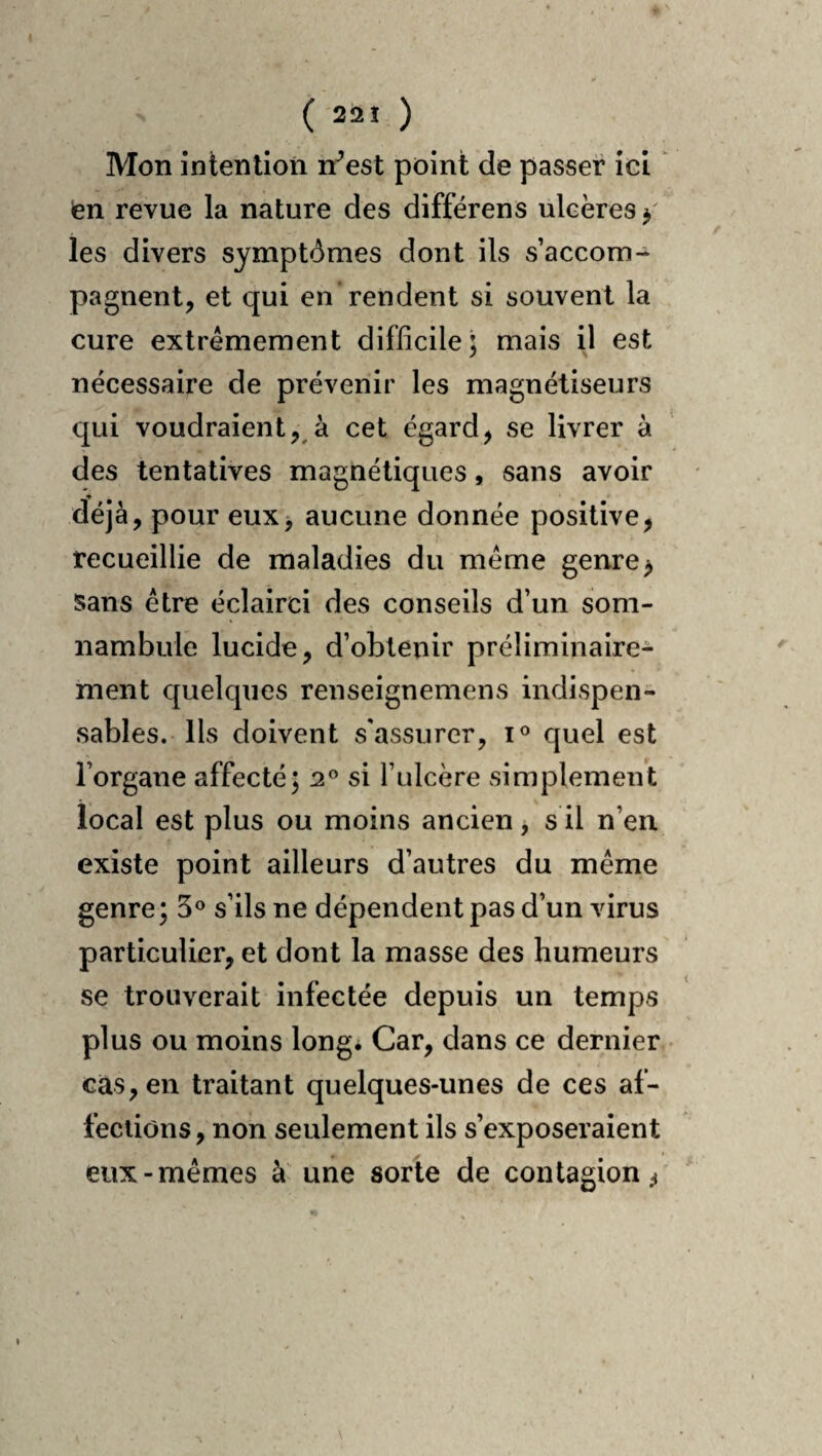 Mon intention n^est point de passer ici * en revue la nature des différens ulcères y les divers symptômes dont ils s’accom¬ pagnent, et qui en'rendent si souvent la cure extrêmement difficile; mais il est nécessaire de prévenir les magnétiseurs qui voudraient, à cet égard, se livrer à des tentatives magnétiques, sans avoir déjà, pour eux> aucune donnée positive, recueillie de maladies du meme genre ^ sans être éclairci des conseils d’un som¬ nambule lucide, d’obtenir préliminaire¬ ment quelques renseignemens indispen¬ sables. Us doivent s'assurer, quel est l’organe affecté; 2® si l’ulcère simplement local est plus ou moins ancien, s il n’en existe point ailleurs d’autres du même genre ; 5® s’ils ne dépendent pas d’un virus particulier, et dont la masse des humeurs se trouverait infectée depuis un temps plus ou moins long* Car, dans ce dernier cas, en traitant quelques-unes de ces af¬ fections , non seulement ils s’exposeraient eux-mêmes à une sorte de contagion/