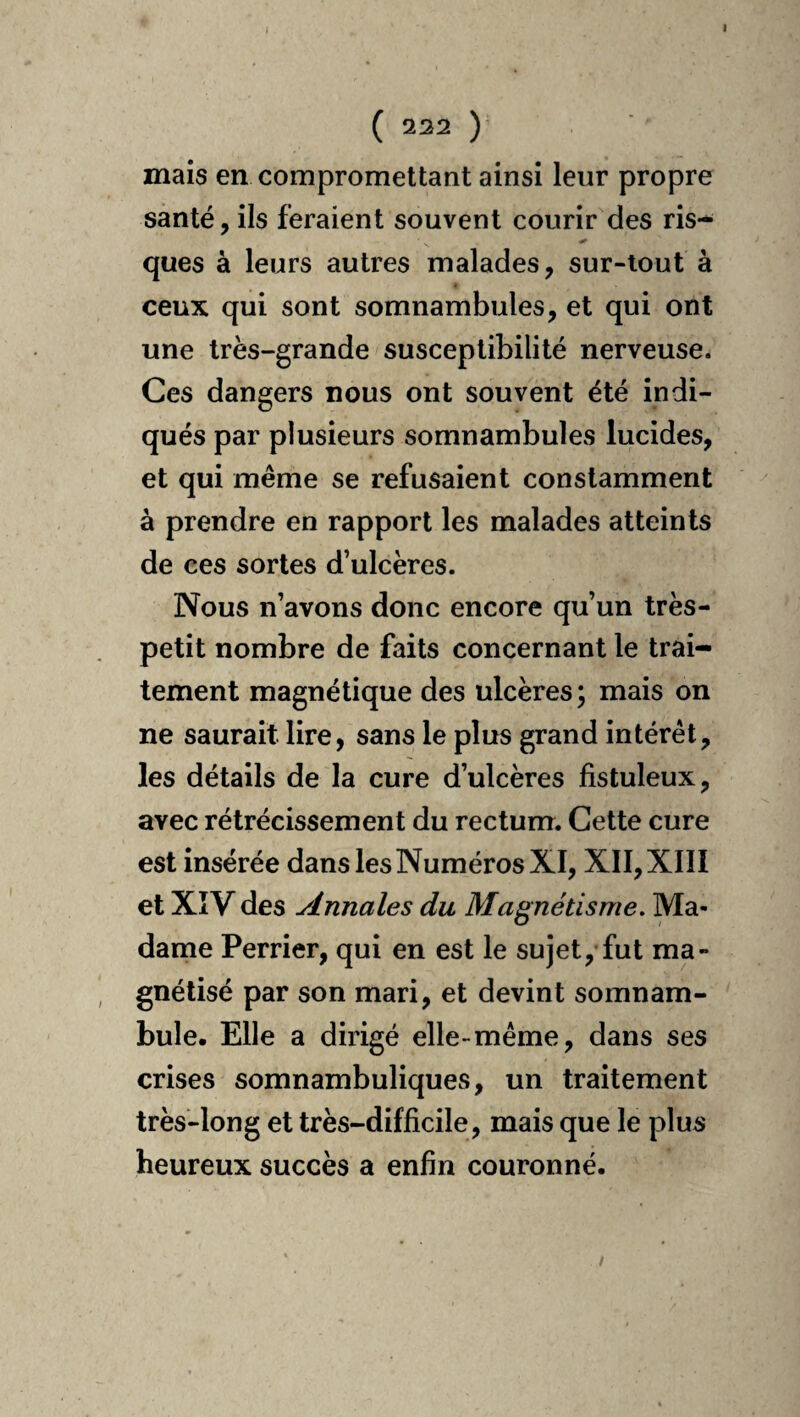 ( ^22 ) mais en compromettant ainsi leur propre santé, ils feraient souvent courir des ris- ques à leurs autres malades, sur-tout à ceux qui sont somnambules, et qui ont une très-grande susceptibilité nerveuse. Ces dangers nous ont souvent été indi¬ qués par plusieurs somnambules lucides, et qui même se refusaient constamment à prendre en rapport les malades atteints de ces sortes d’ulcères. Nous n’avons donc encore qu’un très- petit nombre de faits concernant le trai¬ tement magnétique des ulcères ; mais on ne saurait lire, sans le plus grand intérêt, les détails de la cure d’ulcères fistuleux, avec rétrécissement du rectum. Cette cure est insérée dans les Numéros XI, XII, XIII et XîV des Annales du Magnétisme. Ma¬ dame Perrier, qui en est le sujet, fut ma¬ gnétisé par son mari, et devint somnam¬ bule. Elle a dirigé elle-même, dans ses crises somnambuliques, un traitement très-long et très-difficile, mais que le plus heureux succès a enfin couronné.