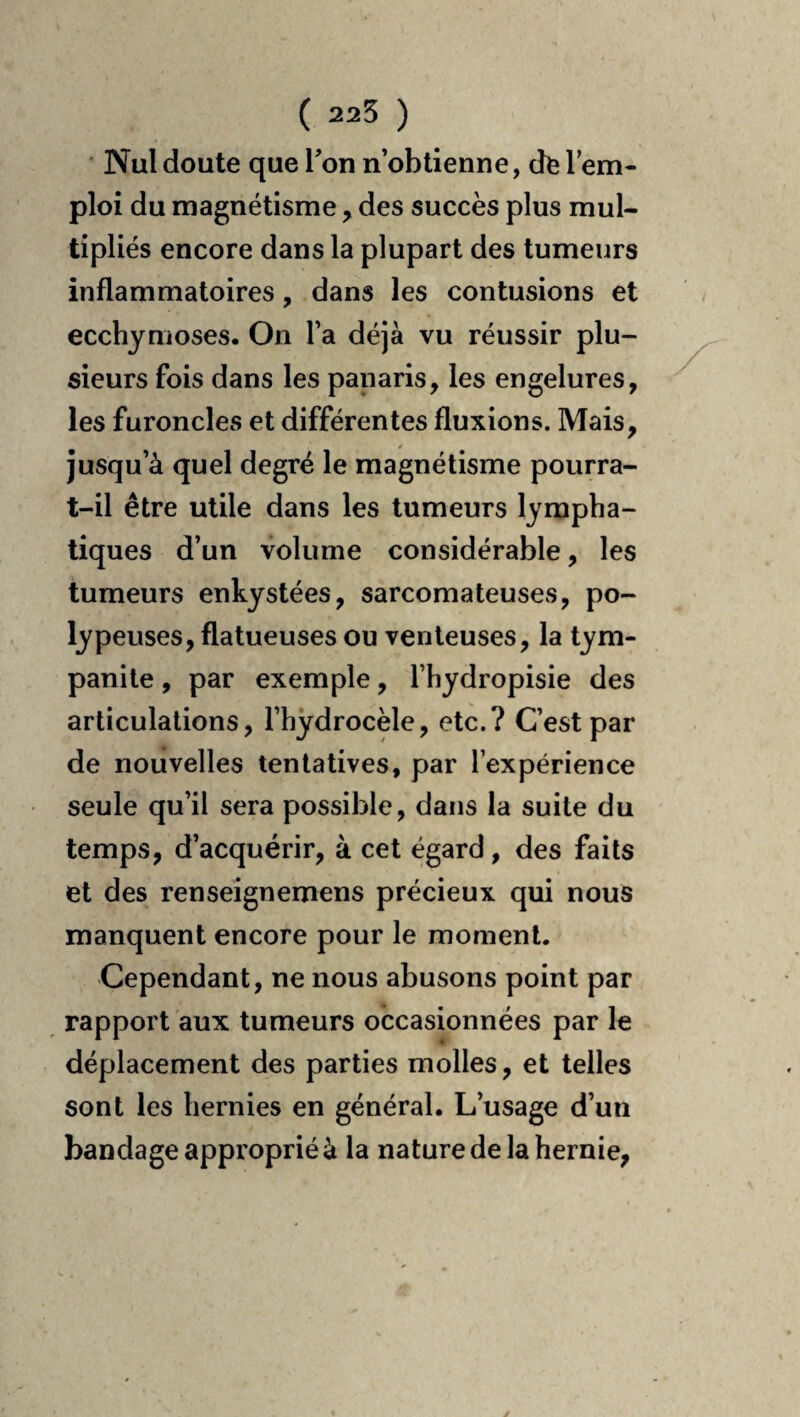 ( 225 ) Nul doute que Ton n’obtienne, cfc l’em¬ ploi du magnétisme, des succès plus mul¬ tipliés encore dans la plupart des tumeurs inflammatoires, dans les contusions et ecchymoses. On l’a déjà vu réussir plu¬ sieurs fois dans les panaris, les engelures, les furoncles et différentes fluxions. Mais, jusqu’à quel degré le magnétisme pourra- t-il être utile dans les tumeurs lympha¬ tiques d’un volume considérable, les tumeurs enkystées, sarcomateuses, po- lypeuses, flatueuses ou venteuses, la tym- panile, par exemple, l’hydropisie des articulations, l’hydrocèle, etc.? C’est par de nouvelles tentatives, par l’expérience seule qu’il sera possible, dans la suite du temps, d’acquérir, à cet égard, des faits et des renseignemens précieux qui nous manquent encore pour le moment. Cependant, ne nous abusons point par rapport aux tumeurs occasionnées par le déplacement des parties molles, et telles sont les hernies en général. L’usage d’un bandage approprié à la nature de la hernie.