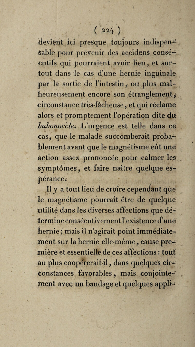 ( 324 ) devient ici presque toujours indispen¬ sable pour prévenir des accidens consé¬ cutifs qui pourraient avoir lieu, et sur¬ tout dans le cas d’une hernie inguinale par la sortie de l’intestin ^ ou plus mal¬ heureusement encore son étranglement y circonstance très-fâcheuse, et qui réclame alors et promptement l’opération dite du huhonocele. L’urgence est telle dans ce cas, que le malade succomberait proba¬ blement avant que le magnétisme eut une action assez prononcée pour calmer les symptômes, et faire naître quelque es- péranceé r • •• 9 Il y a tout lieu de croire cependant que le magnétisme pourrait être de quelque utilité dans les diverses affections que dé¬ termine consécutivement l’existence d’une hernie ; mais il n’agirait point immédiate¬ ment sur la hernie elle-même, cause pre¬ mière et essentielle de ces affections : tout' au plus coopérei ait-il, dans quelques cir¬ constances favorables, mais conjointe¬ ment avec un bandage et quelques applL '