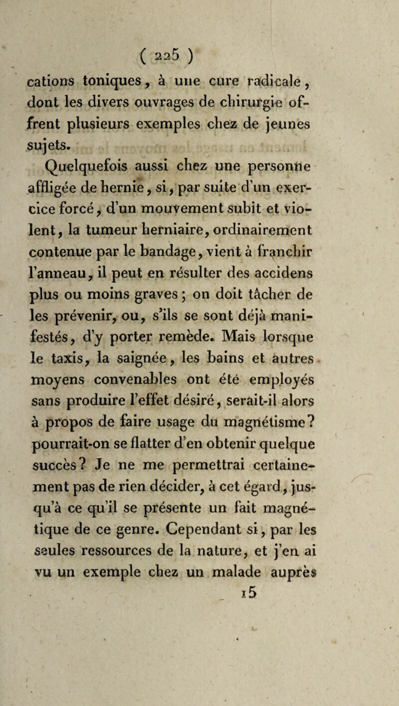 cations toniques, à une cure radicale, dont les divers ouvrages de chirurgie of¬ frent plusieurs exemples chez de jeunes sujets, Quelquefois aussi chez une personne affligée de hernie, si, par suite'd’un exer¬ cice forcé, d’un mouvement subit et vio¬ lent, la tumeur herniaire, ordinairement contenue par le bandage, vient à franchir l’anneau, il peut en résulter des accidens plus ou moins graves ; on doit tâcher de les prévenir, ou, s’ils se sont déjà mani¬ festés, d’y porter remède* Mais lorsque le taxis, la saignée, les bains et autres, moyens convenables ont été employés sans produire l’effet désiré, serait-il alors à propos de faire usage du magnétisme? pourrait-on se flatter d’en obtenir quelque succès? Je ne me permettrai certaine¬ ment pas de rien décider, à cet égard, jus¬ qu à ce qu’il se présente un fait magné¬ tique de ce genre. Cependant si, par les seules ressources de la nature, et j’en ai vu un exemple chez un malade auprès i5 (