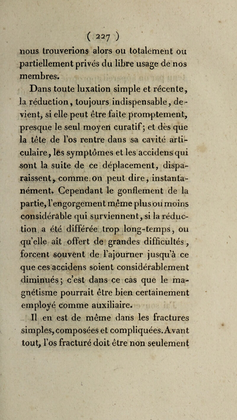 nous trouverions alors ou totalement ou partiellement privés du libre usage de nos membres. Dans toute luxation simple et récente, la réduction, toujours indispensable, de¬ vient, si elle peut être faite promptement, presque le seul moyen curatif ; et dès que la tête de l’os rentre dans sa cavité arti¬ culaire, lés symptômes et les accidens'qui sont la suite de ce déplacement, dispa¬ raissent, comme,on peut dire, instanta¬ nément. Cependant le gonflement de la partie, l’engorgement même plus oii moins considérable qui surviennent, si la réduc¬ tion, a été différée trop long-temps, ou qu’elle ait offert de grandes difficultés, forcent souvent de l’ajourner jusqu’à ce que ces accidens soient considérablement diminués; c’est dans çe cas que le ma¬ gnétisme pourrait être bien certainerhent employé comme auxiliaire. Il en est de même dans les fractures simples, composées et compliquées. Avant tout, l’os fracturé doit être non seulement