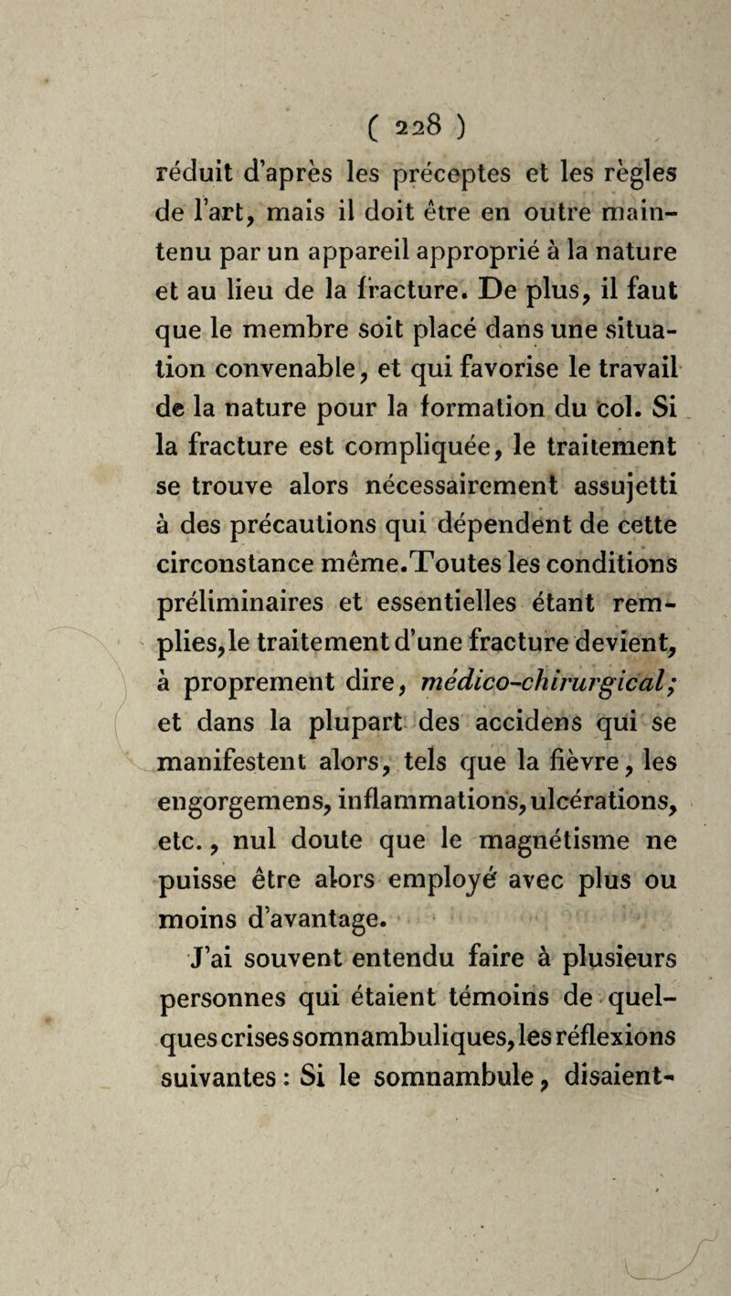 réduit d’après les préceptes et les règles de l’art, mais il doit être en outre main¬ tenu par un appareil approprié à la nature et au lieu de la fracture. De plus, il faut que le membre soit placé dans une situa¬ tion convenable, et qui favorise le travail de la nature pour la formation du col. Si la fracture est compliquée, le traitement se trouve alors nécessairement assujetti à des précautions qui dépendent de cette circonstance meme.Toutes les conditions préliminaires et essentielles étant rem- plies,le traitement d’une fracture devient, à proprement dire, médico-chirurgical ; et dans la plupart des accidens qui se manifestent alors, tels que la fièvre, les engorgemens, inflammations, ulcérations, etc., nul doute que le magnétisme ne puisse être alors employé avec plus ou moins d’avantage. •J’ai souvent entendu faire à plusieurs personnes qui étaient témoins de quel¬ ques crises somnambuliques, les réflexions suivantes : Si le somnambule, disaient-
