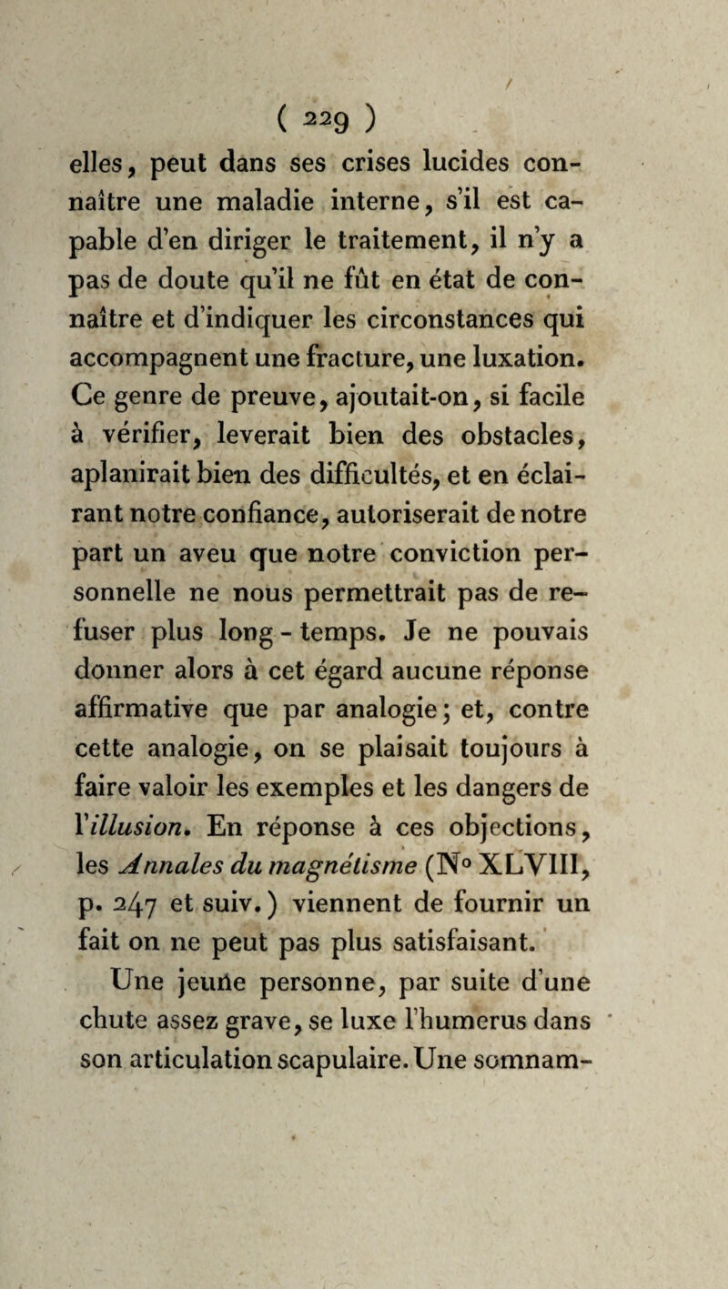 elles, peut dans ses crises lucides con¬ naître une maladie interne, s’il est ca¬ pable d’en diriger le traitement, il n’y a pas de doute qu’il ne fût en état de con¬ naître et d’indiquer les circonstances qui accompagnent une fracture, une luxation. Ce genre de preuve, ajoutait-on, si facile à vérifier, lèverait bien des obstacles, aplanirait bien des difficultés, et en éclai¬ rant notre confiance, autoriserait de notre part un aveu que notre conviction per¬ sonnelle ne nous permettrait pas de re¬ fuser plus long - temps. Je ne pouvais donner alors à cet égard aucune réponse affirmative que par analogie; et, contre cette analogie, on se plaisait toujours à faire valoir les exemples et les dangers de Y illusion. En réponse à ces objections, » ^ les Annales du magnétisme (N® XLVIII, p. 247 et suiv, ) viennent de fournir un fait on ne peut pas plus satisfaisant. Une jeuile personne, par suite d’une chute assez grave, se luxe l’humerus dans son articulation scapulaire. Une somnam-