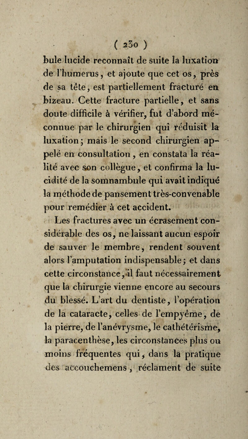 bule lucide reconnaît de suite la luxation de l’humerus, et ajoute que cet os, près de sa tête, est partiellement fracturé en bizeau. Cette fracture partielle, et sans doute difficile à vérifier, fut d’abord mé¬ connue par le chirurgien qui réduisit la luxation; mais le second chirurgien ap¬ pelé en consultation, en constata la réa¬ lité avec son collègue, et confirma la lu¬ cidité de la somnambule qui avait indiqué la méthode de pansement très-convenable pour remédier à cet accident. Les fractures avec un écrasement con¬ sidérable des os, ne laissant aucun espoir de sauver le membre, rendent souvent alors l’amputation indispensable ; et dans cette circonstance, il faut nécessairement que la chirurgie vienne encore au secours du blessé. L’art du dentiste, l’opération de la cataracte, celles de l’empyéme, de la pierre, de l’anévrysme, le cathétérisme, la paracenthèse, les circonstances plus ou moins fréquentes qui, dans la pratique des accouchemens, réclament de suite