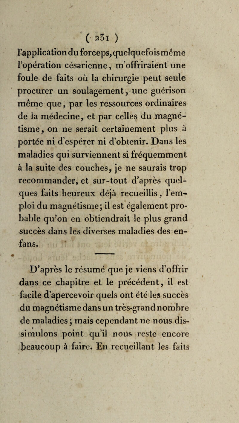 l’application du forceps, quelquefois même l’opération césarienne, m’offriraient une foule de faits où la chirurgie peut seule procurer un soulagement, une guérison même que, par les ressources ordinaires de la médecine, et par celles du magné¬ tisme, on ne serait certainement plus à portée ni d’espérer ni d’obtenir. Dans les maladies qui surviennent si fréquemment à la suite des couches, je ne saurais trop recommander, et sur-tout d’après quel¬ ques faits heureux déjà recueillis, l’em¬ ploi du magnétisme; il est également pro¬ bable qu^on en obtiendrait le plus grand succès dans les diverses maladies des en- fans. D’après le résumé que je viens d’offrir dans ce chapitre et le précédent, il est facile d’apercevoir quels ont été les succès du magnétisme dans un très-grand nombre de maladies ; mais cependant ne nous dis¬ simulons point qu’il nous reste encore beaucoup à faire. En recueillant les faits