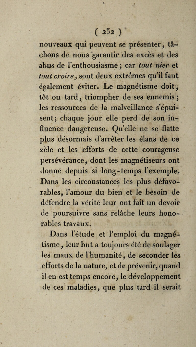 V I ( 252 ) nouveaux qui peuvent se présenter, tâ¬ chons de nous garantir des excès et des abus de l’enthousiasme ; car tout nier et tout croire^ sont deux extrêmes qu’il faut également éviter. Le magnétisme doit, tôt ou tard, triompher de ses ennemis; les ressources de la malveillance s’épui¬ sent; chaque jour elle perd de son in¬ fluence dangereuse. Qu elle ne se flatte plus désormais d’arrêter les élans de ce zèle et les efforts de cette courageuse persévérance, dont les magnétiseurs ont donné depuis si long-temps l’exemple. Dans les circonstances les plus défavo¬ rables, l’amour du bien et le besoin de défendre la vérité leur ont fait un devoir de poursuivre sans relâche leurs hono¬ rables travaux. Dans l’étude et Pemploi du magné¬ tisme , leur but a toujours été de soulager les maux de l’humanité, de seconder les efforts de la nature, et de prévenir, quand il en est temps encore, le développement de ces maladies, que plus tard il serait