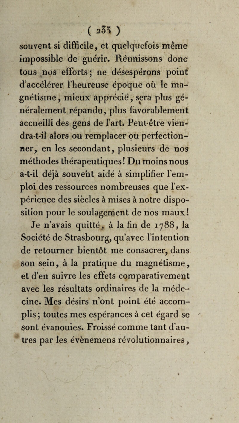 souvent si difficile, et quelquefois même impossible de guérir. Réunissons donc tous ^nos efforts ; ne désespérons point d’accélérer l’heureuse époque où le ma¬ gnétisme , mieux apprécié, sera plus gé¬ néralement répandu, plus favorablement accueilli des gens de l’art. Peut-être vien¬ dra-t-il alors ou remplacer ou perfection¬ ner, en les secondant, plusieurs de nos méthodes thérapeutiques! Du moins nous a-t-il déjà souvent aidé à simplifier l’em¬ ploi des ressources nombreuses que l’ex¬ périence des siècles à mises à notre dispo¬ sition pour le soulagement de nos maux! Je n’avais quitté, à la fin de 1788, la Société de Strasbourg, qu’avec l’intention de retourner bientôt me consacrer, dans son sein, à la pratique du magnétisme, et d’en suivre les effets comparativement avec les résultats ordinaires de la méde¬ cine. Mes désirs n’ont point été accom¬ plis ; toutes mes espérances à cet égard se sont évanouies. Froissé comme tant d’au¬ tres par les évènemens révolutionnaires,