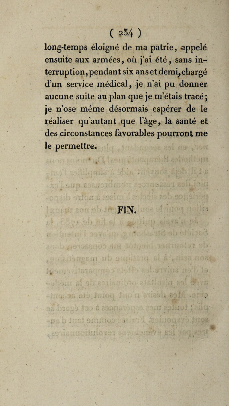( ?54 ) long-temps éloigné de ma patrie, appelé ensuite aux armées, où j’ai été, sans in¬ terruption, pendan t six ans et demi^ chargé d’un service médical, je n’ai pu donner aucune suite au plan que je m’étais tracé; je n’ose meme désormais espérer de le réaliser qu’autant que l’âge, la santé et des circonstances favorables pourront me le permettre. FIN.