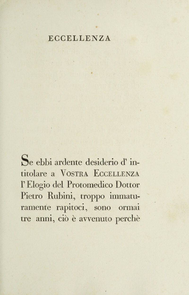 ECCELLENZA * Se ebbi ardente desiderio d’in¬ titolare a Vostra Eccellenza F Elogio del Protomedico Dottor Pietro Rubini, troppo immatu¬ ramente rapitoci, sono ormai tre anni, ciò è avvenuto perchè