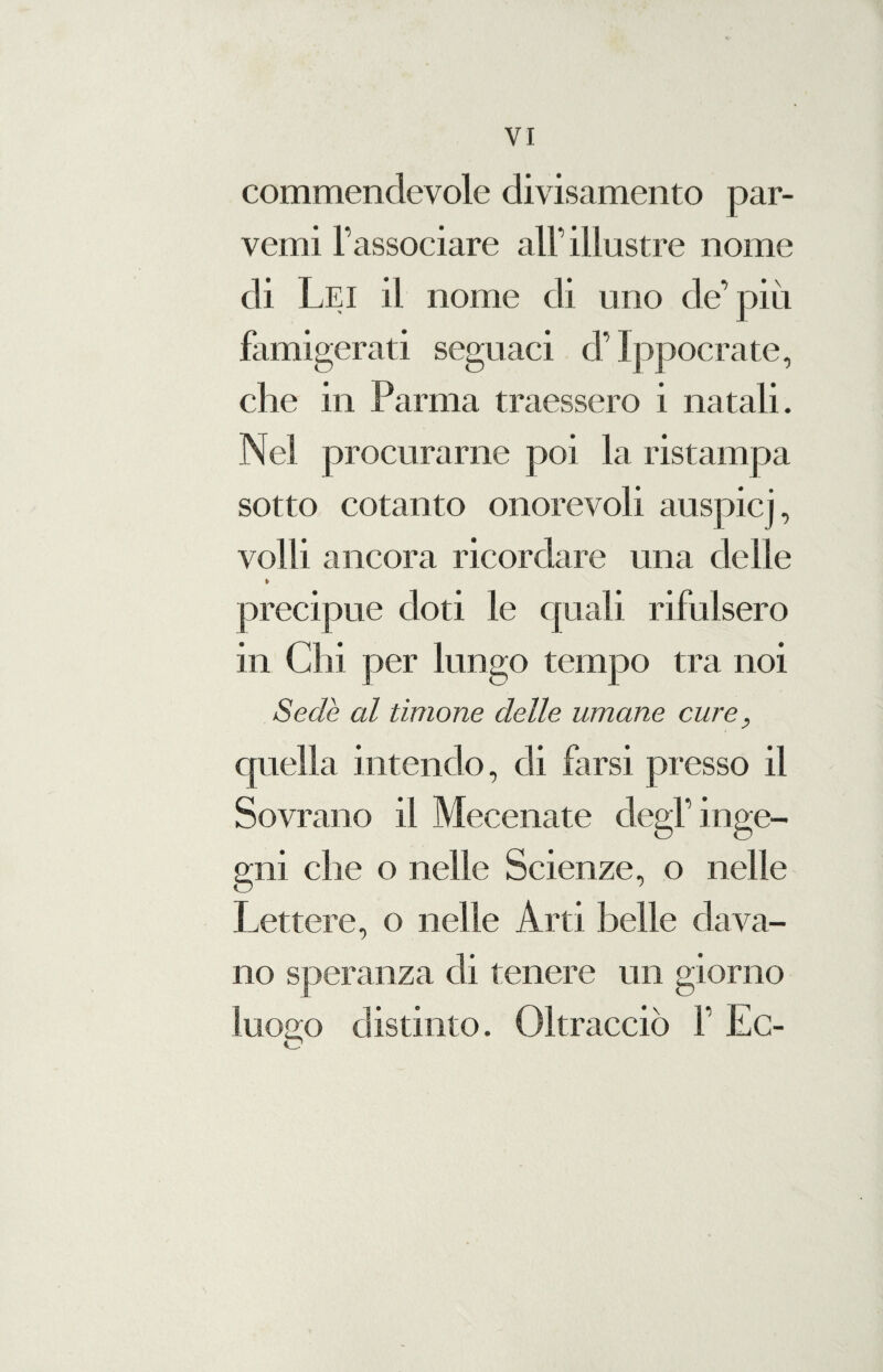 commendevole divisamente par¬ venti l’associare all’illustre nome di Lei il nome di uno de’più famigerati segnaci d’Ippocrate, che in Parma traessero i natali. Nel procurarne poi la ristampa sotto cotanto onorevoli auspici, volli ancora ricordare una delle » precipue doti le quali rifulsero in Chi per lungo tempo tra noi Sede al timone delle umane cure, quella intendo, di farsi presso il Sovrano il Mecenate degl’inge¬ gni che o nelle Scienze, o nelle Lettere, o nelle Arti belle dava¬ no speranza di tenere un giorno luogo distinto. Oltracciò f Ec- O