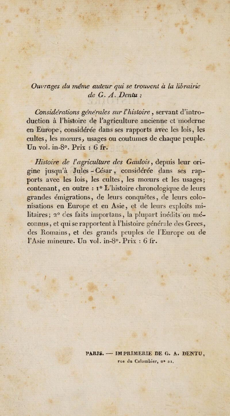 Ouvrages du même auteur qui se trouvent à la librairie de G. A. Dentu : Considérations générales sur Vhistoire, servant d’intro¬ duction à l’histoire de l’agriculture ancienne et moderne en Europe, considérée dans ses rapports avec les lois, les cultes, les mœurs^ usages ou coutumes de chaque peuple. Un voL in-8®. Prix : 6 fr. Histoire de ragriculture des Gaulois y depuis leur ori¬ gine jusqu’à Juies-César, considérée dans ses rap¬ ports avec les lois, les cultes, les mœurs et les usages; contenant, en outre : L’histoire chronologique de leurs grandes e'migrations, de leurs conquêtes, de leurs colo¬ nisations en Europe et en Asie, et de leurs exploits mi¬ litaires; 2° des faits importans, la plupart ine'dits 'ou mé¬ connus , et qui se rapportent à l’histoire générale des Grecs, des Romains, et des grands peuples de l’Europe ou de l’Asie mineure. Un vol. in-8°. Prix : 6 fr. PARIS. IMPllIMERÎE DE G. A. «ENTü, rue t]u ColomLIer, n® 21.