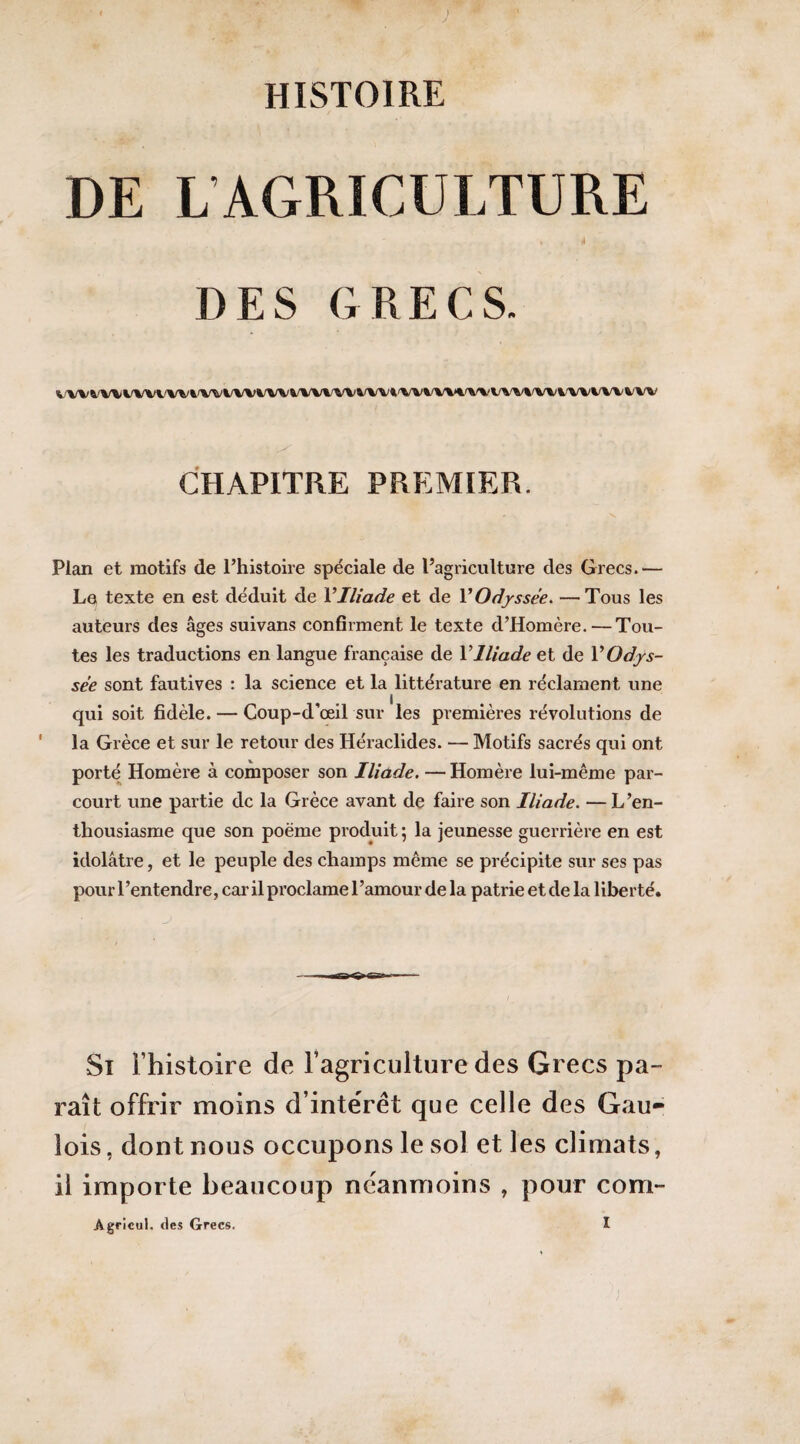 DE L’AGRICULTURE 4 DES GRECS. VWVWWVWV%'WWVWV*/WWVWVi'VVW%>%'%^WV\/WVWWVWV CHAPITRE PREMIER. Plan et motifs de l’histoire spéciale de l’agriculture des Grecs.— Le texte en est déduit de VIliade et de V Odyssée. —Tous les auteurs des âges suivans confirment le texte d’Homère. — Tou¬ tes les traductions en langue française de VIliade et de VOdys¬ sée sont fautives ; la science et la littérature en réclament une qui soit fidèle. — Coup-d'œil sur les premières révolutions de ' la Grèce et sur le retour des Héraclides. — Motifs sacrés qui ont porté Homère à composer son Iliade. — Homère lui-même par¬ court une partie de la Grèce avant de faire son Iliade. —L’en¬ thousiasme que son poème produit ; la jeunesse guerrière en est idolâtre, et le peuple des champs même se précipite sur ses pas pour l’entendre, car il proclame l’amour de la patrie etde la liberté. Si l’histoire de ragriciilturedes Grecs pa¬ raît offrir moins d’intérêt que celle des Gau¬ lois , dont nous occupons le sol et les climats, il importe beaucoup neanmoins , pour corn- Agricul. des Grecs.