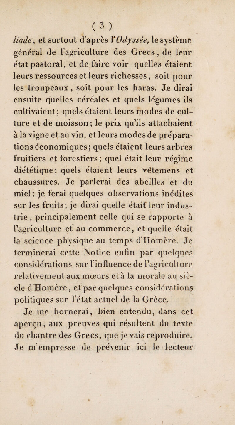 iiade^ et surtout d’après ŸOdyssée, le système général de l’agriculture des Grecs, de leur état pastoral, et de faire voir quelles étaient leurs ressources et leurs richesses, soit pour les troupeaux , soit pour les haras. Je dirai ensuite quelles céréales et quels légumes ils cultivaient; quels étaient leurs modes de cul¬ ture et de moisson ; le prix qu’ils attachaient à la vigne et au vin, et leurs modes de prépara¬ tions économiques; quels étaient leurs arbres fruitiers et forestiers ; quel était leur régime diététique; quels étaient leurs vétemens et chaussures. Je parlerai des abeilles et du miel; je ferai quelques observations inédites sur les fruits; je dirai quelle étaif leur indus¬ trie , principalement celle qui se rapporte à l’agriculture et au commerce, et quelle était la science physique au temps d’Homère. Je terminerai cette Notice enfin par quelques considérations sur l’influence de l’agriculture relativement aux mœurs et à la morale au siè¬ cle d’Homère, et par quelques considérations politiques sur l’état actuel de la Grèce. Je me bornerai, bien entendu, dans cet aperçu, aux preuves qui résultent du texte du chantre des Grecs, que je vais reproduire. Je m’empresse de prévenir ici le lecteur I