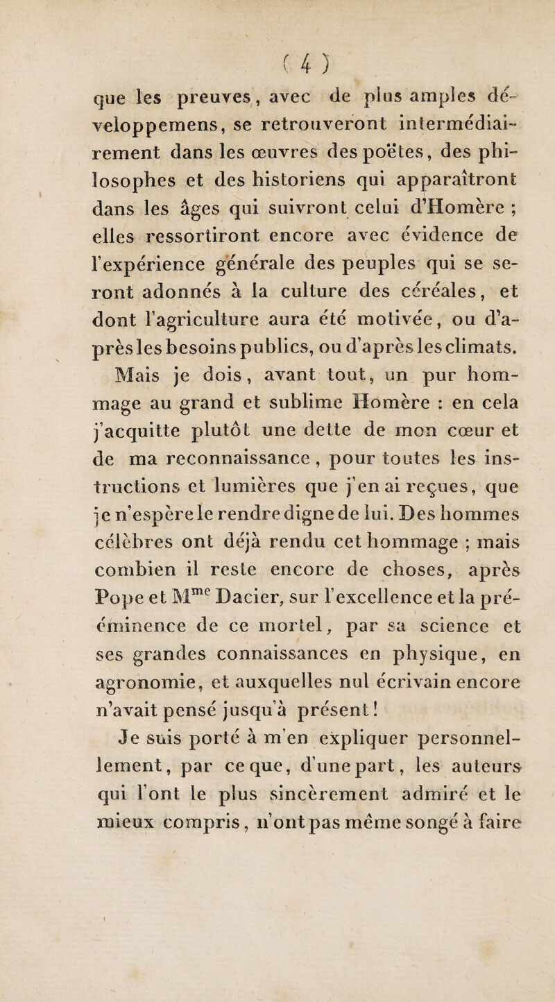 que les preuves , avec de pi us amples dé» veloppemens, se retrouveront intermédiai» rement dans les œuvres des poètes, des phi» losophes et des historiens qui apparaîtront dans les âges qui suivront celui d’Homère ; elles ressortiront encore avec évidence de l’expérience générale des peuples qui se se¬ ront adonnés à la culture des céréales, et dont l’agriculture aura été motivée, ou d’a¬ près les besoins publics, ou d’après les climats. Mais je dois, avant tout, un pur hom¬ mage au grand et sublime Homère : en cela j’acquitte plutôt une dette de mon cœur et de ma reconnaissance , pour toutes les ins¬ tructions et lumières que j’en ai reçues, que je n’espère le rendre digne de lui. Des hommes célèbres ont déjà rendu cet hommage ; mais combien il reste encore de choses, après Pope et Dacier, sur l’excellence et la pré¬ éminence de ce mortel, par sa science et ses grandes connaissances en physique, en agronomie, et auxquelles nul écrivain encore n’avait pensé jusqu’à présent ! Je suis porté à m’en expliquer personnel¬ lement, par ce que, d’une part, les auteurs qui l’ont le plus sincèrement admiré et le mieux compris, n’ont pas meme songé à faire