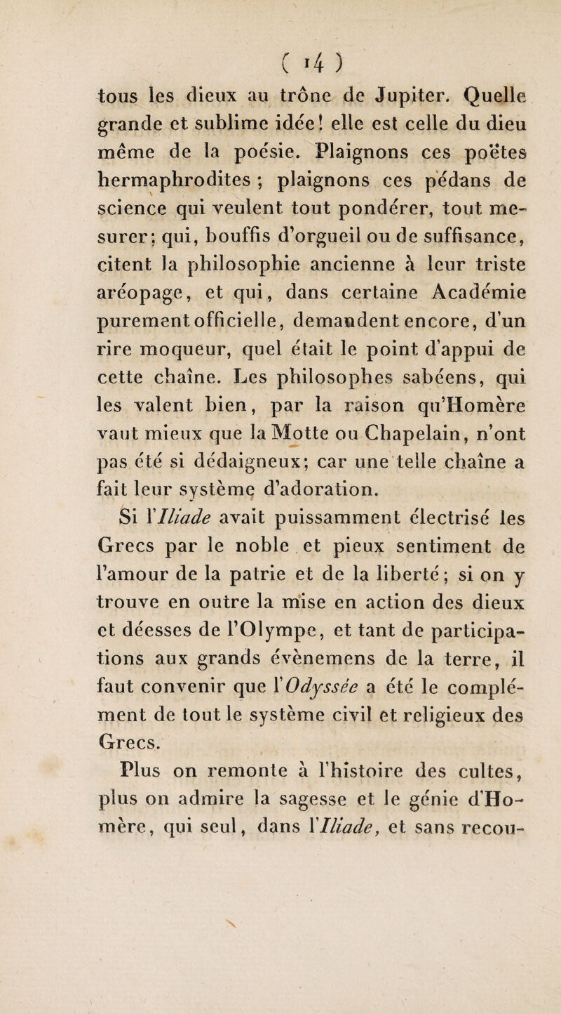 ( «4 ) tous les dieux au trône de Jupiter. Quelle grande et sublime idée! elle est celle du dieu meme de la poésie. Plaignons ces poetes hermaphrodites ; plaignons ces pédans de science qui veulent tout pondérer, tout me¬ surer; qui, bouffis d’orgueil ou de suffisance, citent la philosophie ancienne à leur triste aréopage, et qui, dans certaine Académie purement officielle, demandent encore, d’un rire moqueur, quel était le point d’appui de cette chaîne. Les philosophes sabéens, qui les valent bien, par la raison qu’Homère vaut mieux que la Motte ou Chapelain, n’ont pas été si dédaigneux; car une telle chaîne a fait leur système d’adoration. Si \Iliade avait puissamment électrisé les Grecs par le noble et pieux sentiment de l’amour de la patrie et de la liberté ; si on y trouve en outre la mise en action des dieux et déesses de l’Olympe, et tant de participa¬ tions aux grands évènemens de la terre, il faut convenir que XOdyssée a été le complé¬ ment de tout le système civil et religieux des Grecs. Plus on remonte à l’histoire des cultes, plus on admire la sagesse et le génie d’Ho¬ mère, qui seul, dans XIliade, et sans recou- N