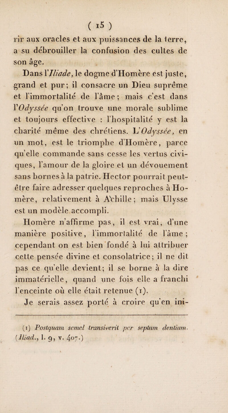 ( ) rii' aux oracles et aux puissances de la lerre, a su débrouiller la confusion des cultes de son âge. Dans XIliade, le dogme d’Homère est juste, grand et pur; il consacre un Dieu suprême et l’immortalité de l’âme ; mais c’est dans VOdyssée qu’on trouve une morale sublime et toujours effective : l’hospitalité y est la charité même des chrétiens. Odyssée, en un mot, est le triomphe d’Homère, parce quelle commande sans cesse les vertus civi¬ ques, l’amour de la gloire et un dévouement sans bornes à la patrie. Hector pourrait peut- être faire adresser quelques reproches â Ho¬ mère, relativement à A^chille; mais Ulysse est un modèle accompli. Homère n’affirme pas, il est vrai, d’une manière positive, l’immortalité de l’âme; cependant on est bien'fondé à lui attribuer cette pensée divine et consolatrice; il ne dit pas ce qu’elle devient; il se borne à la dire immatérielle, quand une fois elle a franchi l’enceinte où elle était retenue (i). Je serais assez porté à croire qu’en ini- (i) Postquam semel transiverü per sepLum denliinn.