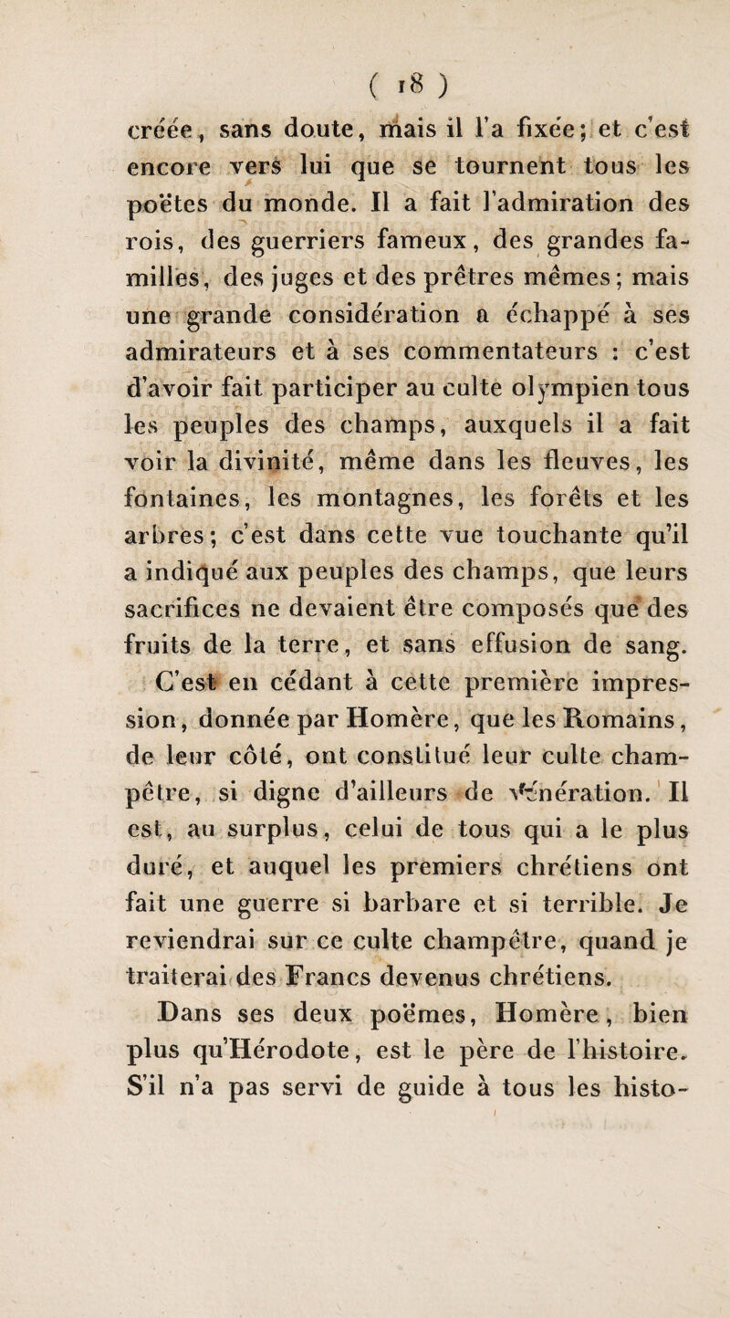 créée, sans doute, mais il Ta fixée;.et c'est encore verà lui que se tournent tous les poëtes du monde. Il a fait l’admiration des rois, des guerriers fameux, des grandes fa¬ milles, des juges et des prêtres mêmes; mais une grande considération a échappé à ses admirateurs et à ses commentateurs : c’est d’avoir fait participer au culte olympien tous les peuples des champs, auxquels il a fait voir la divinité, même dans les fleuves, les fontaines, les montagnes, les forêts et les arbres; c’est dans cette vue touchante qu’il a indiqué aux peuples des champs, que leurs sacrifices ne devaient être composés que des fruits de la terre, et sans effusion de sang. C’est en cédant à cette première impres¬ sion, donnée par Homère, que les Romains, de leur côté, ont conslilué leur culte cham¬ pêtre, si digne d’ailleurs de ^^'nération. ' Il est, au surplus, celui de tous qui a le plus duré, et auquel les premiers chrétiens ont fait une guerre vsi barbare et si terrible. Je reviendrai sur ce culte champêtre, quand je traiteraifdes Francs devenus chrétiens. Dans ses deux poëmes, Homère , bien plus qu’Hérodote, est le père de l’histoire. S’il n’a pas servi de guide à tous les histo-
