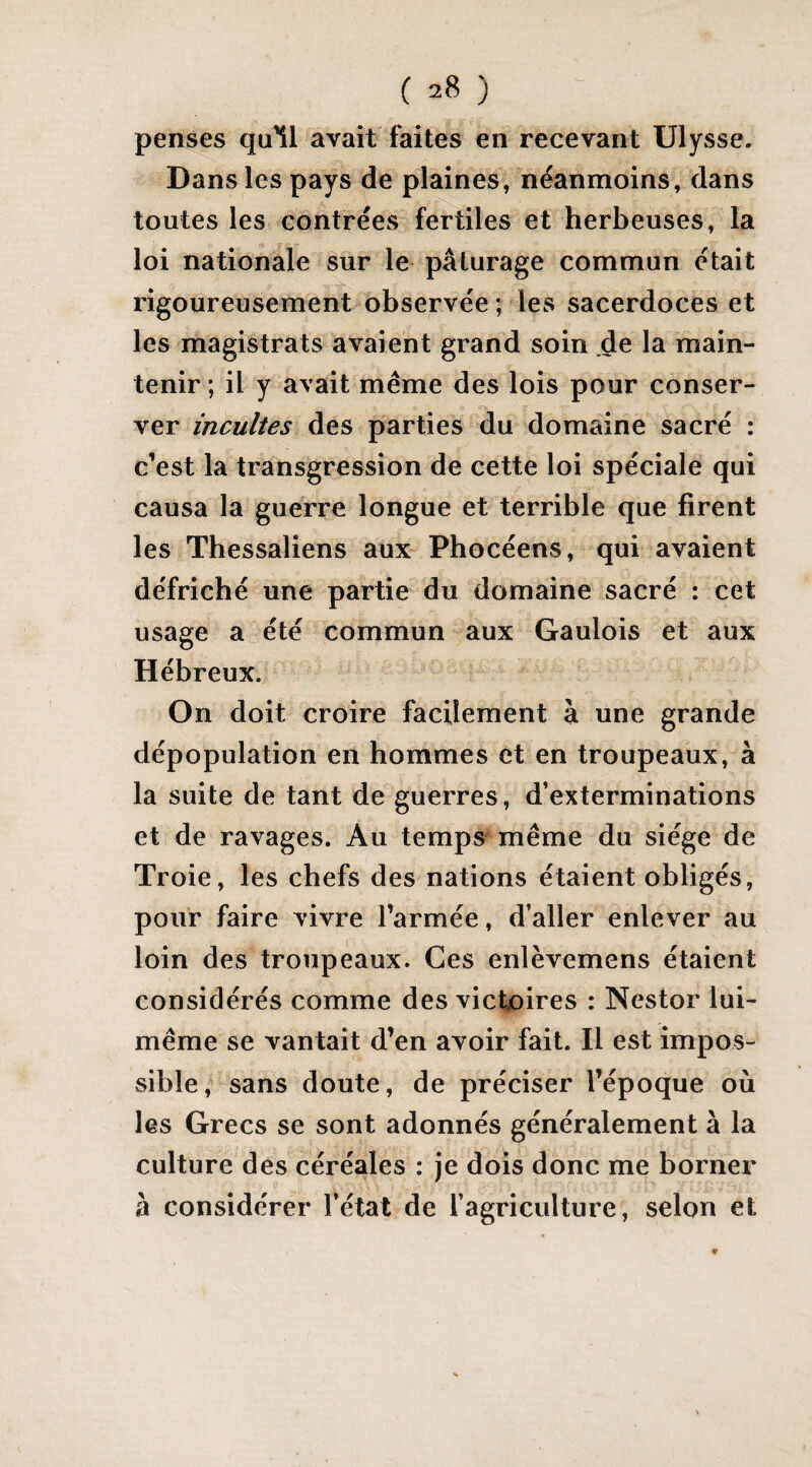 penses qu'il avait faites en recevant Ulysse. Dans les pays de plaines, néanmoins, dans toutes les contrées fertiles et herbeuses, la loi nationale sur le pâturage commun était rigoureusement observée; les sacerdoces et les magistrats avaient grand soin de la main¬ tenir ; il y avait meme des lois pour conser¬ ver incultes des parties du domaine sacré : c’est la transgression de cette loi spéciale qui causa la guerre longue et terrible que firent les Thessaliens aux Phocéens, qui avaient défriché une partie du domaine sacré : cet usage a été commun aux Gaulois et aux Hébreux. On doit croire facilement à une grande dépopulation en hommes et en troupeaux, à la suite de tant de guerres, d’exterminations et de ravages. Au temps même du siège de Troie, les chefs des nations étaient obligés, pour faire vivre l’armée, d’aller enlever au loin des troupeaux. Ces enlèvemens étaient considérés comme des victoires : Nestor lui- même se vantait d’en avoir fait. Il est impos¬ sible, sans doute, de préciser l’époque où les Grecs se sont adonnés généralement à la culture des céréales : je dois donc me borner à considérer l’état de l’agriculture, selon et