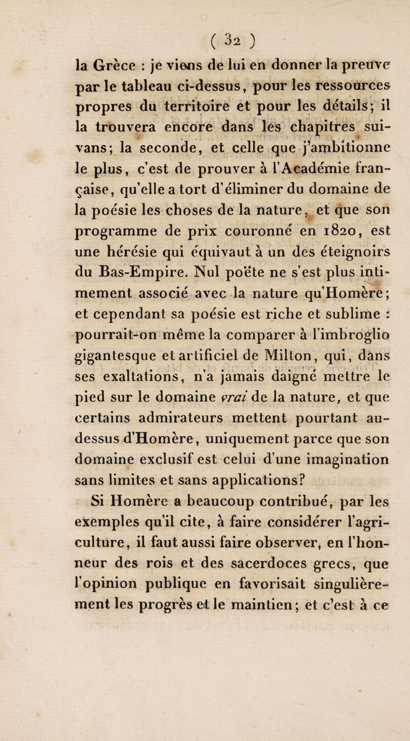 la Grèce : je viejis de lui en donner la preuve par le tableau ci-dessus, pour les ressources propres du territoirè^ et pour les détails; il la trouvera encore dans lés chapitres sui- vans; la seconde, et celle que j’ambitionne le plus, c’est de prouver à l’Académie fran¬ çaise, qu’elle a tort d’éliminer du domaine de la poésie les-choses de la nature, et que son programme de prix couronné en 1820, est une hérésie qui équivaut à un des éteignoirs du Bas-Empire. Nul po*ête ne s’est plus inti¬ mement associé avec la nature qu’Homère; et cependant sa poésie est riche et sublime : pourrait-on même la comparer à l’imbroglio gigantesque et artificiel de Milton, qui, dans • - f - . 5 ses exaltations, n’a jamais daigné mettre le pied sur le domaine vrai de la nature, et que certains admirateurs mettent pourtant au- dessus d’Homère, uniquement parce que son domaine exclusif est celui d’une imagination sans limites et sans applications? Si Homère a beaucoup contribué, par les exemples qu’il cite, à faire considérer l’agri¬ culture, il faut aussi faire observer, en l’hon¬ neur des rois et des sacerdoces grecs, que l’opinion publique en favorisait singulière¬ ment les progrès et le maintien ; et c’est à ce