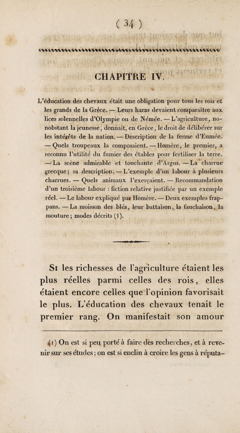 4/VVV\%»V%/V'i/VV VVVl/VV%/VVVV4/VVV'%/vi/i'V%/%/VX%/VVVVV»/V^'VV^ s , 'i-i CHAPITRE IV. L’éducation des chevaux était une obligation pour tous les rois et les grands de la Grèce. — Leurs haras devaient comparaître aux lices solennelles d’Olympie ou de Némée. — L’agriculture, no¬ nobstant la jeunesse, donnait, en Grèce, le droit de délibérer sur les intérêts de la nation. — Description de la ferme d’Eumée. — Quels troupeaux la composaient. — Homère, le premier, a reconnu l’utilité du fumier des étables pour fertiliser la terre. — La scène admirable et touchante d’Argus.—La charrue grecque; sa description.—L’exemple d’un labour à plusieurs charrues. — Quels animaux l’exerçaient. — Recommandation d’un troisième labour : fiction relative justifiée par un exemple réel. — Le labour expliqué par Homère. — Deux exemples frap- pans. —La moisson des blés, leur battaison, la fauchaison, la mouture; modes décrits (1). Si les richesses de ragriculture étaient les plus réelles parmi celles des rois, elles étaient encore celles que l’opinion favorisait le plus. L’éducation des chevaux tenait le premier rang. On manifestait son amour ' (i) On est si peu porte' à faire des reclierehes, et à reve¬ nir sur ses e'tudes ; on est si enclin à croire les gens à re'puta-