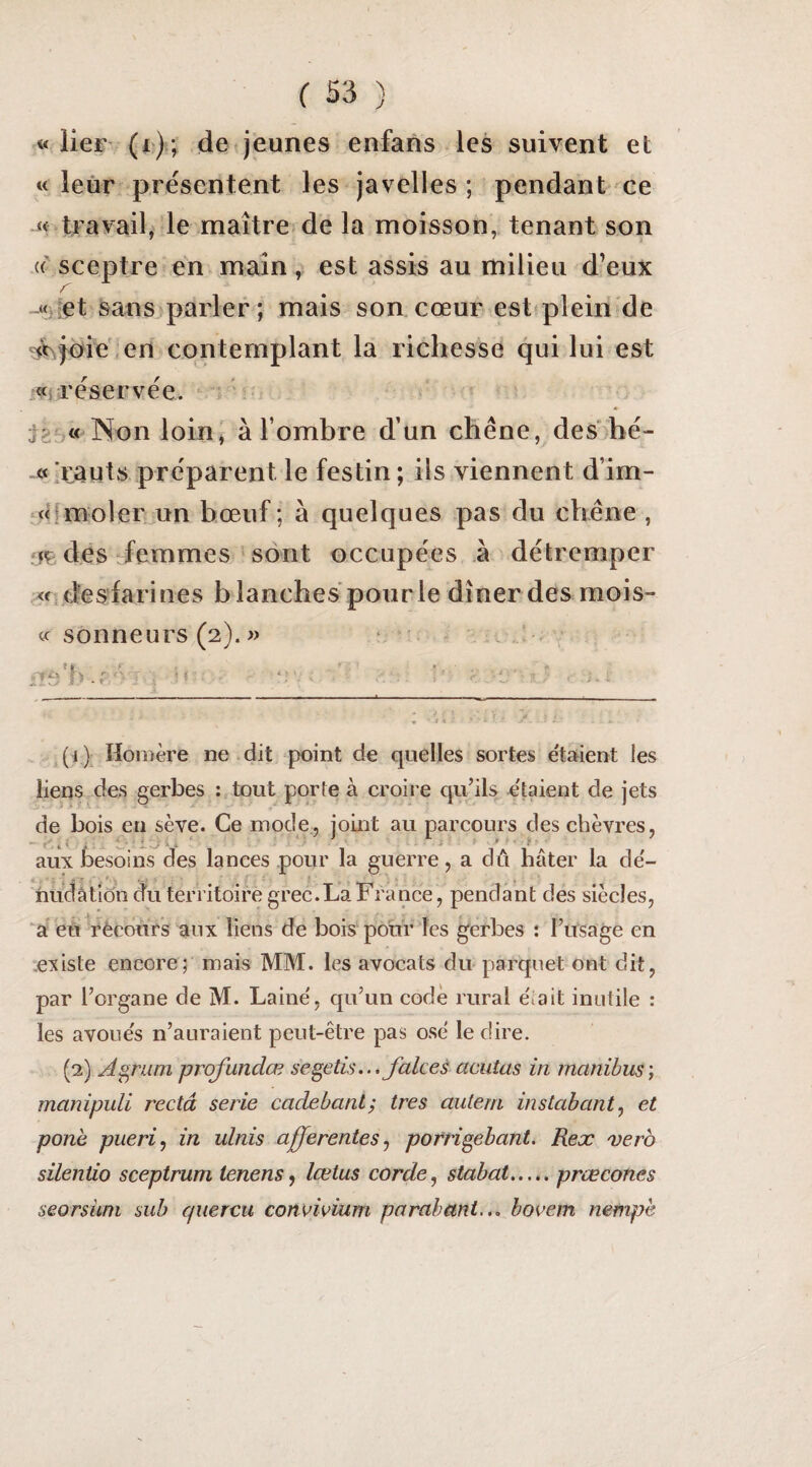 «lier (r); de jeunes enfans les suivent et « leur présentent les javelles ; pendant ^ce « travail, le maître de la moisson, tenant son sceptre en main, est assis au milieu d’eux -«iiet sans parler; mais son cœur est pleiii'de ^V^^oie' en contemplant la richesse qui lui est .«{réservée, i Non loin, à l’ombre d’un chêne, des hé- «xauts préparent le festin ; iis viennent d’im- jHmoler un bœuf; à quelques pas du chêne , fir des-femmes ‘ sont occupées à détremper <rd'esdarines blanches pour le dîner des mois- « sonneurs (2). » (i )^ Homère ne dit point de quelles sortes e'tahient les liens des gerbes ; tout porte à croire qu’ils étaient de jets de bois en sève. Ce mode, joint au parcours des chèvres, aux besoins des lances pour la guerre, a du hâter la de'- hudâtiô’n du territoire grec.La France, pendant des siècles, ‘a ed rèeours aux liens de bois pour les gerbes : l’usage en .existe encore; mais MM. les avocats du parquet ont dit, par l’organe de M. Laine, qu’un code rural était inutile : les avoues n’auraient peut-être pas ose le dire. (2) A^rum prqfundœ se^etis... Jalces acutas in manibus', manipuli recta sérié cadebanlÿ très autem instabant^ et pone pueri^ in ulnis afferentes ^ porri^ebant. Rex 'verb silentio sceptrum tenens, lœtus corde, stabat,..,. prœcônes seorsiim sub cpiercu convivium parabant... bovem nempè