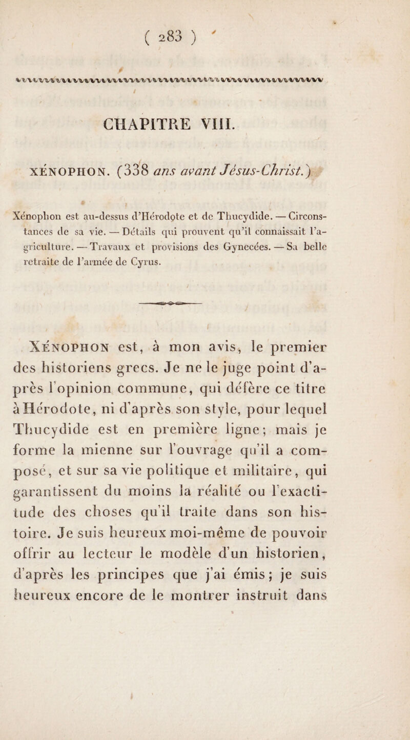 f a/W%'WW^4/V4/WtWV t CHAPITRE VTII. xÉNOPHON. (338 ans avant Jésus-Christ.') Xénoplion est au-dessus d’Hérodpte et de Thucydide. — Circons¬ tances de sa vie. — Détails c[ui prouvent c[u’il connaissait l’a¬ griculture.— Travaux et provisions des Gynécées. — Sa belle retraite de l’armée de Cyrus. XÉNOPHON est, à mon avis, le premier des historiens grecs. Je ne le juge point d’a¬ près l’opinion commune, qui défère ce titre à Hérodote, ni d’après son style, pour lequel Thucydide est en première ligne; mais je forme la mienne sur l’ouvrage qu’il a com¬ posé, et sur sa vie politique et militaire, qui garantissent du moins la réalité ou l’exacti¬ tude des choses qu’il traite dans son his¬ toire. Je suis heureux moi-méme de pouvoir offrir au lecteur le modèle d’un historien, d’après les principes que j’ai émis; je suis iieureux encore de le montrer instruit dans