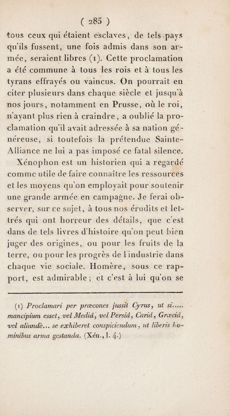 tous ceux qui étaient esclaves, de tels payiJ qu’ils fussent, une fois admis dans son ar¬ mée, seraient libres (i). Cette proclamation a été commune à tous les rois et à tous les tyrans effrayés ou vaincus. On pourrait en citer plusieurs dans chaque siècle et jusqu’à nos jours, notamment en Prusse, où le roi, n’ayant plus rien à craindre, a oublié la pro¬ clamation qu’il avait adressée à sa nation gé¬ néreuse, si toutefois la prétendue Sainte- Alliance ne lui a pas imposé ce fatal silence. Xénophon est un historien qui a regardé comme utile de faire connaître les ressources et les moyens qu’on employait pour soutenir une grande armée en campagne. Je ferai ob¬ server, sur ce sujet, à tous nos érudits et let¬ trés qui ont horreur des détails, que c’est dans de tels livres d’histoire qu’on peut bien juger des origines, ou pour les fruits de la terre, ou pour les progrès de 1 industrie dans chaque vie sociale. Homère, sous ce rap¬ port, est admirable ; et c’est à lui qu’on se (i) Proclamari per prœcones jussü Oyrusj ut si. mancipium esset, vel Mediâ, vel Persiâ^ Caria, Grœciâ, 'vel aliundè... se exhiberet conspiciendum, ut liberis ho- minibus arma ^estanda. (Xën., I. 40