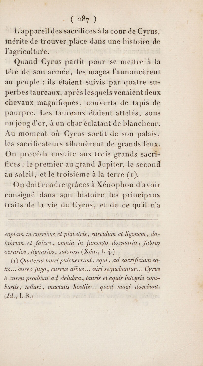 L’appareil des sacrifices à la cour de Cyrus, mérite de trouver place dans une histoire de lagriculture. Quand Cyrus partit pour se mettre à la tête de son armée, les mages fannoncèrent au peuple : ils étaient suivis par quatre su¬ perbes taureaux, après lesquels venaient deux chevaux magnifiques, couverts de tapis de pourpre. Les taureaux étaient attelés, sous un joug d’or, à un char éclatant de blancheur. Au moment où Cyrus sortit de son palais, les sacrificateurs allumèrent de grands feux. On procéda ensuite aux trois grands sacri¬ fices : le premier au grand Jupiter, le second au soleil, et le troisième à la terre (i). On doit rendre gi aces a Xénophon d’avoir consigné dans son histoire les principaux traits de la vie de Cyrus, et de ce qu’il n’a copiam in curribus et plaustris, surculum et li^onem, do^ lahriim et falccs, orniiia in jumenlo dossuario, fabros ocrarios y tigneirios, sutores. (Xen., 1. 40 (i) Quaterni iauri pulcherrind, equi^ ad sacrijicüini sa¬ lis... aureo jugo, currus albus... viri sequebantur... Cyrus e currii prodibai ad delubra, tauris et equis inlegns coni- buslis, telluri.) mactalis hostiis... qiiod inagi docebant^ [Id., 1. 8.)