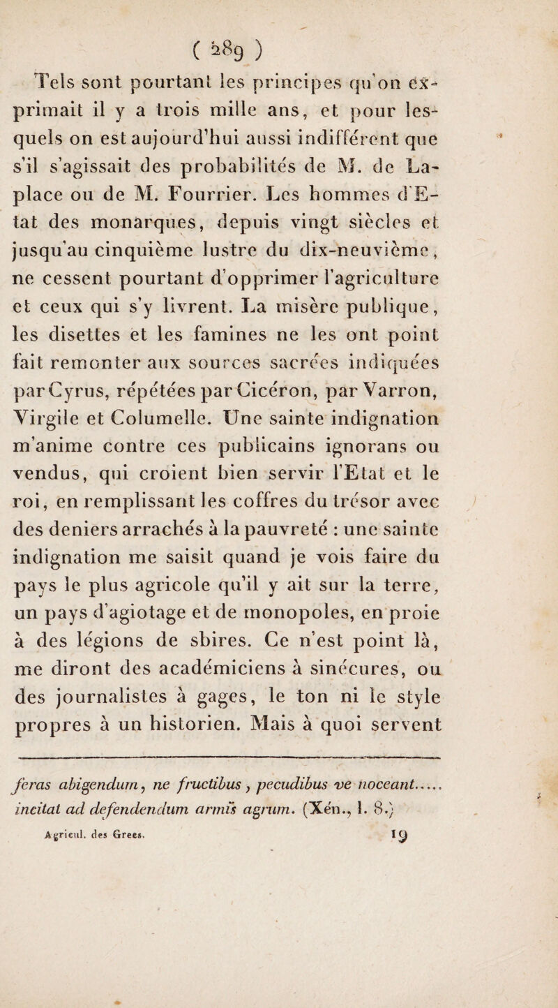 Tels sont pourtanl les principes qu’on ex¬ primait il y a trois mille ans, et pour les¬ quels on est aujourd’hui aussi indifférent que s’il s’agissait des probabilités de M. de La- place ou de M. Fourrier. Les hommes d E- tat des monarques, depuis vingt siècles et jusqu’au cinquième lustre du dix-neuvième, ne cessent pourtant d’opprimer l’agriculture et ceux qui s’y livrent. La misère publique, les disettes et les famines ne les ont point fait remonter aux sources sacrées indiquées parCyrus, répétées par Cicéron, parVarron, Yirgile et Columelle. Une sainte indignation m’anime contre ces publicains ignorans ou vendus, qui croient bien servir l’Etat et le roi, en remplissant les coffres du trésor avec des deniers arrachés à la pauvreté : une sainte indignation me saisit quand je vois faire du pays le plus agricole qu’il y ait sur la terre, un pays d’agiotage et de monopoles, en proie à des légions de sbires. Ce n’est point là, me diront des académiciens à sinécures, ou des journalistes à gages, le ton ni le style propres à un historien. Mais à quoi servent feras abi^endum, ne fructibus , pecudibus ve noceant. incitai ad defendendum armîs a^nim, (Xën., 1. 8.) Agr icnl. des Grecs.