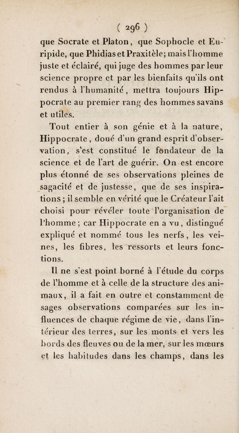 que Socrate et Platon, que Sophocle et Eu¬ ripide, que Phidias et Praxitèle; mais l’homme juste et éclaire, qui Juge des hommes parleur science propre et par les bienfaits qu’ils ont rendus à l’humanité , mettra toujours Hip¬ pocrate au premier rang des hommes savais et utiles. Tout entier à son génie et à la nature, Hippocrate , doué d’un grand esprit d’obser¬ vation, s’est constitué le fondateur de la science et de l’art de guérir. On est encore plus étonné de ses observations pleines de sagacité et de justesse, que de ses inspira¬ tions ; il semble en vérité que le Créateur l’ait choisi pour révéler toute Torganisation de l’homme ; car Hippocrate en a vu , distingué expliqué et nommé tous les nerfs, les vei¬ nes, les fibres, les ressorts et leurs fonc¬ tions. ïl ne s’est point borné à f étude du corps de fhomme et à celle de la structure des ani¬ maux, il a fait en outre et constamment de sages observations comparées sur les in¬ fluences de chaque régime de vie, dans fin- térieur des terres, sur les monts et vers les V bords des fleuves ou de la mer, sur les mœurs et les habitudes dans les champs, dans les