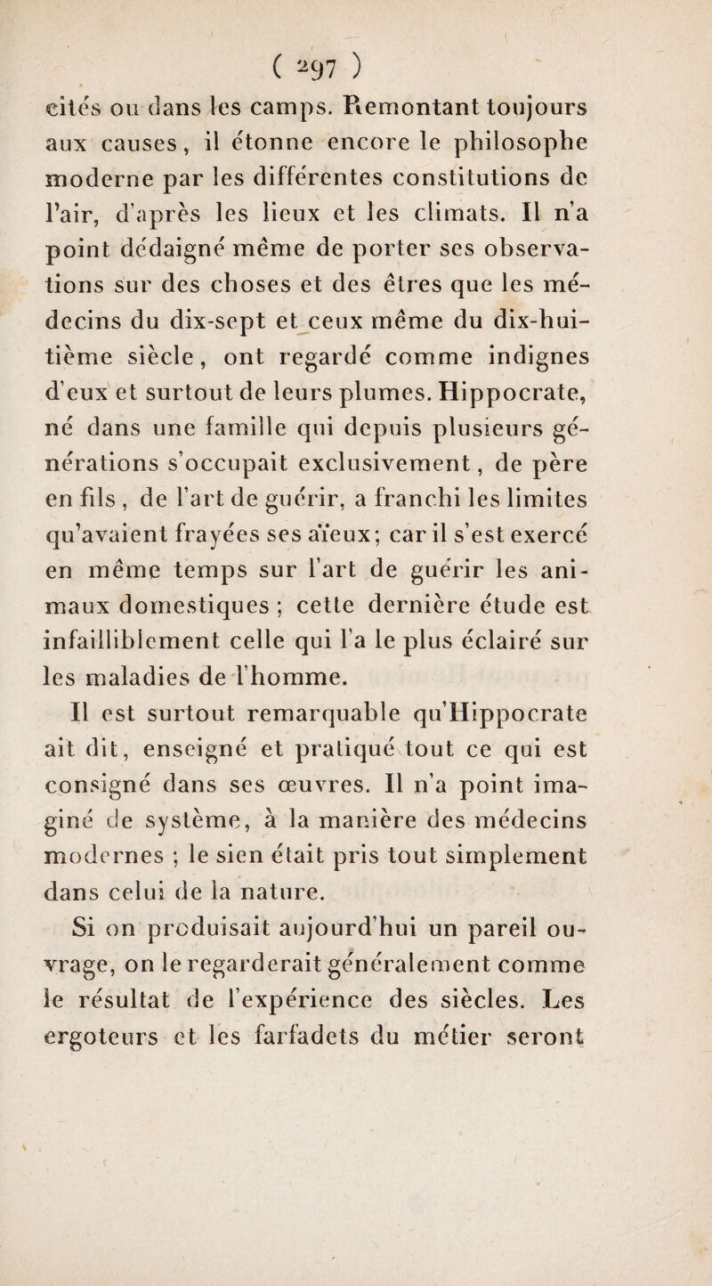 ( ^97 ) cités ou dans les camps. Piemontant toujours aux causes, il étonne encore le philosophe moderne par les différentes constitutions de Pair, d’après les lieux et les climats. Il n’a point dédaigné même de porter ses observa¬ tions sur des choses et des êtres que les mé¬ decins du dix-sept et ceux même du dix-hui¬ tième siècle, ont regardé comme indignes d’eux et surtout de leurs plumes. Hippocrate, né dans une famille qui depuis plusieurs gé¬ nérations s’occupait exclusivement, de père en fils , de l’art de guérir, a franchi les limites qu’avaient frayées ses aïeux; car il s’est exercé en même temps sur l’art de guérir les ani¬ maux domestiques ; cette dernière étude est infailliblement celle qui l'a le plus éclairé sur les maladies de l’homme. Il est surtout remarquable qu’Hippocrate ait dit, enseigné et pratiqué tout ce qui est consigné dans ses œuvres. Il n’a point ima¬ giné de système, à la manière des médecins modernes ; le sien était pris tout simplement dans celui de la nature. Si on produisait aujourd’hui un pareil ou¬ vrage, on le regarderait généralement comme le résultat de l’expérience des siècles. Les ergoteurs et les farfadets du métier seront