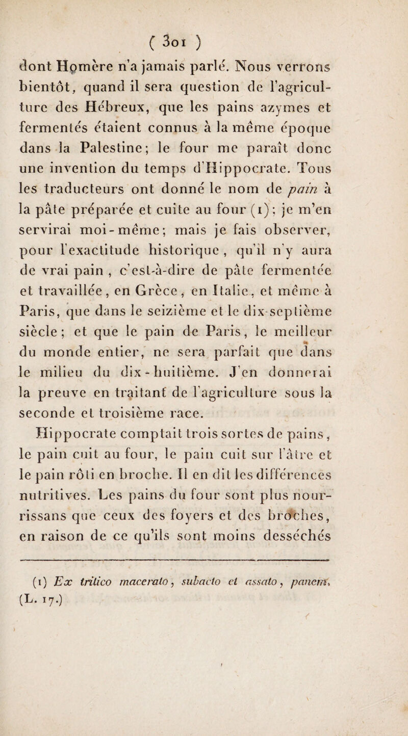 dont Hpmère n’a jamais parlé. Nous verrons bientôt, quand il sera question de l’agricul¬ ture des Hébreux, que les pains azymes et fermentés étaient connus à la même époque dans la Palestine; le four me paraît donc une invention du temps d’Hippocrate. Tous les traducteurs ont donné le nom de pain à la pâte préparée et cuite au four (i); je m’en servirai moi-même; mais je fais observer, pour fexactitude historique , qu’il n’y aura de vrai pain , c’est-à-dire de pâte fermentée et travaillée, en Grèce, en Italie, et même à Paris, que dans le seizième et le dix-septième siècle; et que le pain de Paris, le meilleur H du monde entier, ne sera parfait que dans le milieu du dix - huitième. J’en donnerai la preuve en traitant de l’agriculture sous la seconde et troisième race. Hippocrate comptait trois sortes de pains, le pain cuit au four, le pain cuit sur l’âtre et le pain rôti en broche. Il en dit les différences nutritives. Les pains du four sont plus nour- rissans que ceux des foyers et des bronches, en raison de ce qu’ils sont moins desséchés (i) Kx irilico maceralo ^ suhacio et assato j panent^