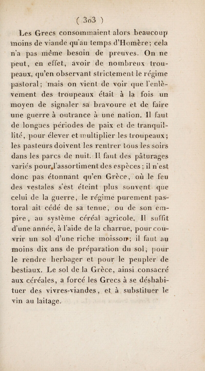 Les Grecs consommaient alors .beaucoup moins de viande qu’au temps d’Homère; cela n’a pas meme besoin de preuves. On ne peut, en effet, avoir de nombreux trou¬ peaux, qu’en observant strictement le re'gime pastoral; mais on xuent de voir que l’enlè¬ vement des troupeaux était à la fois un moyen de signaler sa bravoure et de faire une guerre à outrance à une nation. Il faut de longues périodes de paix et de tranquil¬ lité, pour élever et multiplier les troupeaux; les pasteurs doivent les rentrer tous les soirs dans les parcs de nuit. Il faut des pâturages variés pourj assortiment des espèces ; il n’est donc pas étonnant qu’en Grèce, où le feu des vestales s’est éteint plus souvent que celui de la guerre, le régime purement pas¬ toral ait cédé de sa tenue', ou de son em¬ pire , au système céréal agricole. Il suffit d’une année, â l’aide de la charrue, pour cou¬ vrir un sol d’une riche moisso»; il faut au moins dix ans de préparation du sol, pour le rendre herbager et pour le peupler de bestiaux. Le sol de la Grèce, ainsi consacré aux céréales, a forcé les Grecs à se déshabi¬ tuer des vivres-viandes, et à substituer le vin au laitage.