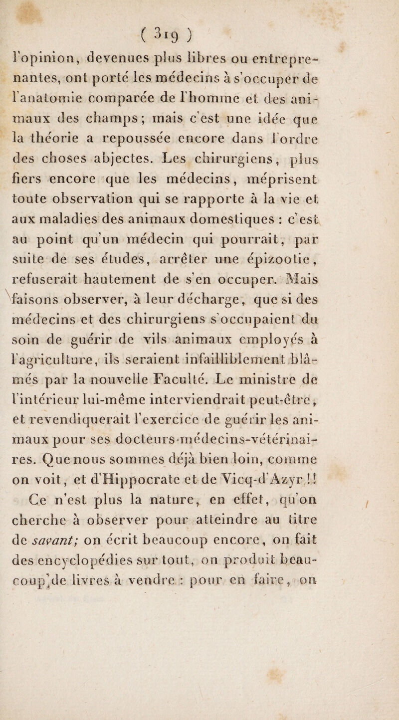 ( ) l’opinion, devenues plus libres ou entrepre¬ nantes, ont porté les médecins à s’occuper de l’anatomie comparée de l'homme et des ani¬ maux des champs; mais c’est une idée que la théorie a repoussée encore dans l’ordre des choses abjectes. Les chirurgiens, plus fiers encore que les médecins, méprisent toute observation qui se rapporte à la vie et aux maladies des animaux domestiques : c’est au point qu’un médecin qui pourrait, par suite de ses études, arrêter une épizootie, refuserait hautement de s’en occuper. Mais faisons observer, à leur décharge, que si des médecins et des chirurgiens s’occupaient du soin de guérir de vils animaux employés à l’agriculture, ils seraient infailliblement blâ¬ més par la nouvelle Faculté. Le ministre de l’intérieur lui-même interviendrait peut-être, et revendiquerait l’exercice de guérir les ani¬ maux pour ses docteurs-médecins-vétérinai¬ res. Que nous sommes déjà bien loin, comme on voit, et d’Hippocrate et de Yicq-d’Azyr î! Ce n’est plus la nature, en effet, qu’on cherche à observer pour atteindre au titre de savant; on écrit beaucoup encore , on fait des encyclopédies sur tout, on produit beau- coup^de livres à vendre : pour en faire, on