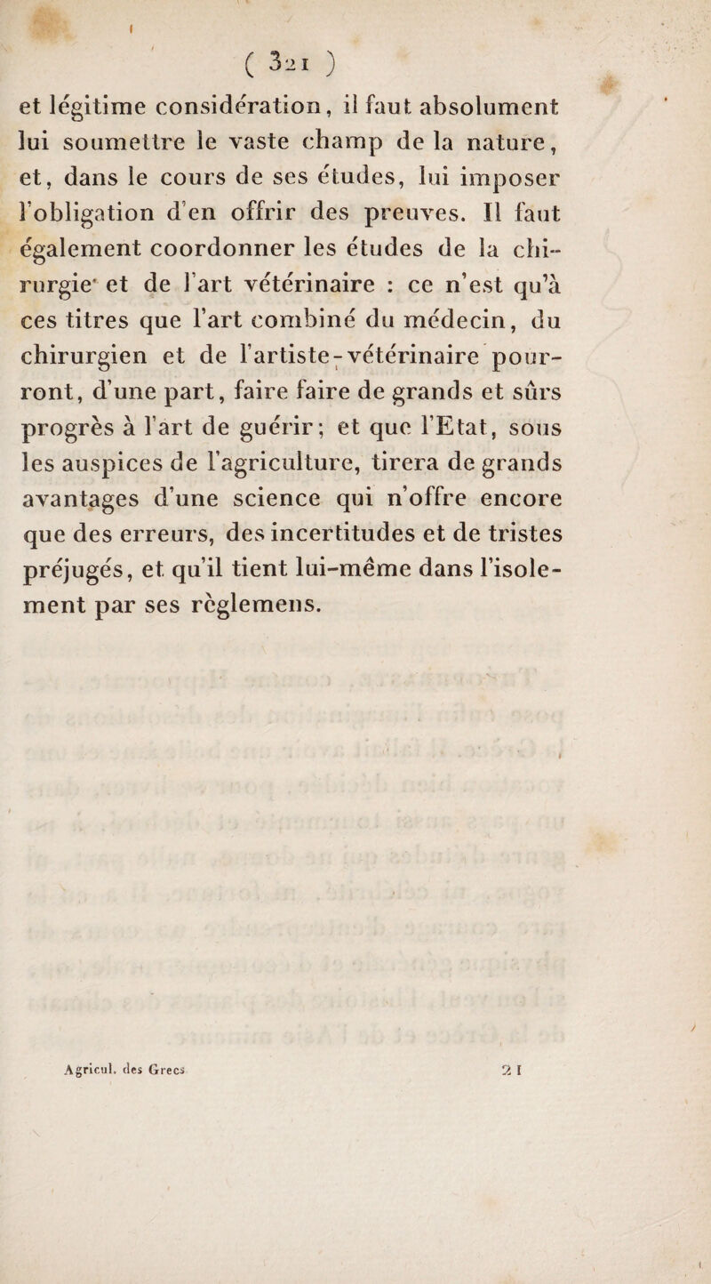 ( ) et légitime considération, il faut absolument lui soumettre le vaste champ delà nature, et, dans le cours de ses études, lui imposer l’obligation d’en offrir des preuves. Il faut également coordonner les études de la chi- rurgie* et de l’art vétérinaire : ce n’est qu’à ces titres que l’art combiné du médecin, du chirurgien et de l’artiste^vétérinaire pour¬ ront, d’une part, faire faire de grands et sûrs progrès à l’art de guérir; et que l’Etat, sous les auspices de l’agriculture, tirera de grands avantages d’une science qui n’offre encore que des erreurs, des incertitudes et de tristes préjugés, et qu’il tient lui-méme dans l’isole¬ ment par ses rcglemens. 2 I Agricul. des Grecs