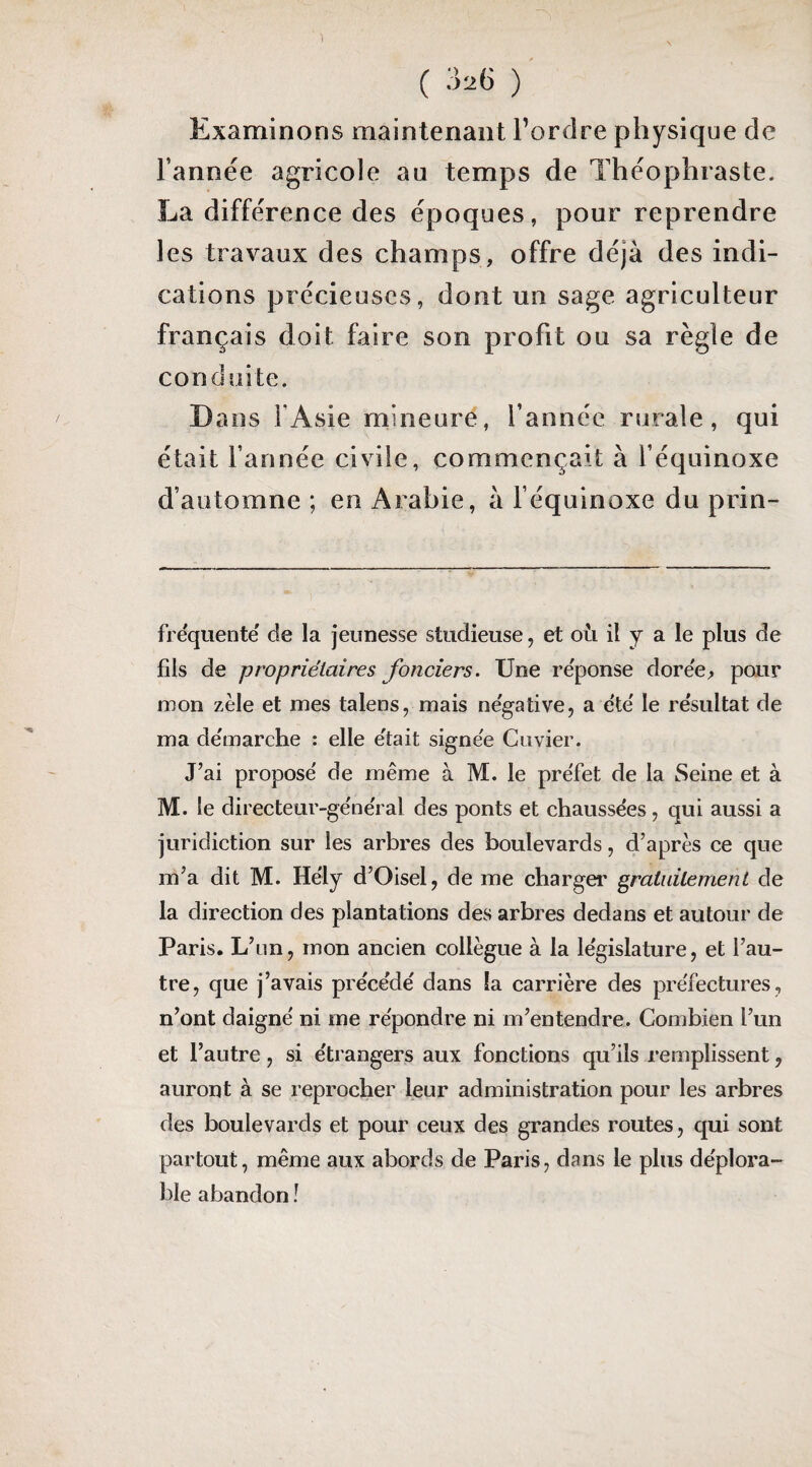 ( ) Examinons maintenant Tordre physique de Tannëe agricole au temps de Théophraste. La différence des époques, pour reprendre les travaux des champs, offre déjà des indi¬ cations précieuses, dont un sage agriculteur français doit faire son profit ou sa règle de conduite. Dans l’Asie mineure, Tannée rurale, qui était Tannée civile, commençait à Téquinoxe d’automne ; en Arabie, à Téquinoxe du prin- frequente de la jeunesse studieuse, et où il y a le plus de fils de propriétaires fonciers. Une re'ponse doree^ pour mon zèle et mes talens, mais négative, a été' le résultat de ma démarche : elle était signée Cuvier. J’ai proposé de même à M. le préfet de la Seine et à M. le directeur-général des ponts et chaussées , qui aussi a juridiction sur les arhres des boulevards, d’après ce que m’a dit M. Hély d’Oisel, de me charger gratuitement de la direction des plantations des arbres dedans et autour de Paris. L’un, mon ancien collègue à la législature, et l’au¬ tre, que j’avais précédé dans la carrière des préfectures, n’ont daigné ni me répondre ni m’entendre. Combien l’un et l’autre, si étrangers aux fonctions qu’ils remplissent, auront à se reprocher leur administration pour les arbres des boulevards et pour ceux des grandes routes, qui sont partout, même aux abords de Paris, dans le plus déplora¬ ble abandon î