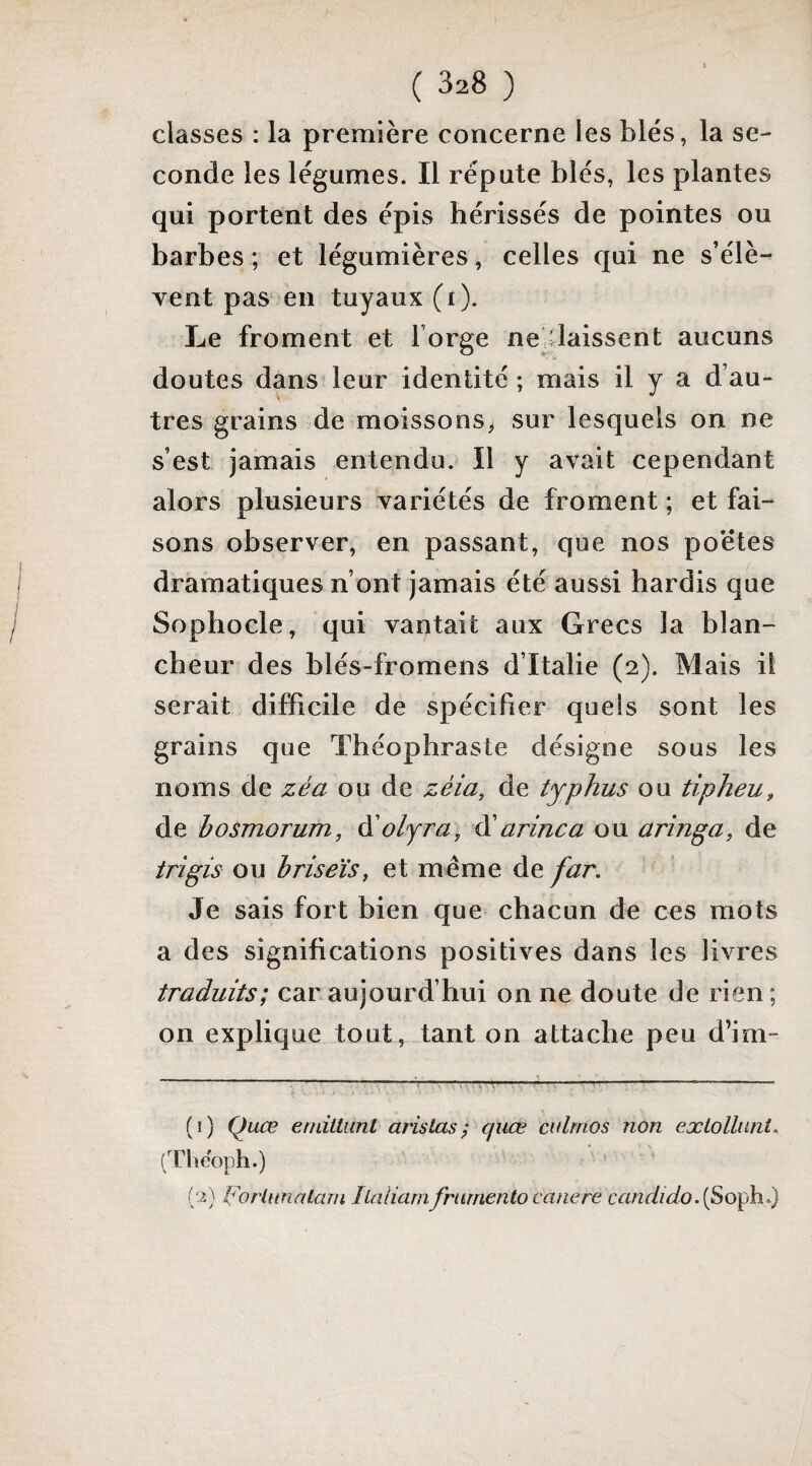 classes : la première concerne les blés, la se¬ conde les légumes. Il réputé blés, les plantes qui portent des épis hérissés de pointes ou barbes ; et légumières, celles qui ne s’élè¬ vent pas en tuyaux (i). Le froment et forge ne^Üaissent aucuns doutes dans leur identité ; mais il y a d’au¬ tres grains de moissons^ sur lesquels on ne s’est jamais entendu. Il y avait cependant alors plusieurs variétés de froment ; et fai¬ sons observer, en passant, que nos poètes dramatiques n’ont jamais été aussi hardis que Sophocle, qui vantait aux Grecs la blan¬ cheur des blés-fromens d’Italie (2). Mais il serait difficile de spécifier quels sont les grains que Théophraste désigne sous les noms de zéa ou de zéia, de typhus ou tipheu, de hosmorum, à'olyra, ^ arinca ou arînga, de trîgis ou hriseïs, et même de far. Je sais fort bien que chacun de ces mots a des significations positives dans les livres traduits; car aujourd’hui on ne doute de rien ; on explique tout, tant on attache peu d’im- (1) Quce endiiiint aristas ; quœ culrnos non exlolliini. (Thcoph.) [‘i) (orlunaLarn iLalianifmrnento caiiere candido